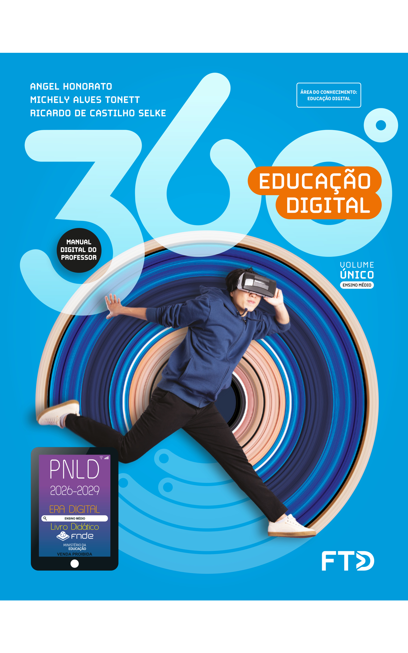 Capa do livro 360 graus. Educação Digital. Manual Digital do Professor. Área do Conhecimento: Educação Digital. Volume Único. Ensino Médio. Angel Honorato, Michely Alves Tonett e Ricardo de Castilho Selke. A imagem da capa mostra um garoto utilizando óculos de realidade virtual, segurando no aparelho com a mão esquerda enquanto salta. Os óculos cobrem seus olhos e estão presos atrás de sua cabeça. Ele está saltando com a perna esquerda esticada para frente, a perna direita levemente dobrada e levantada para trás e o braço direito esticado para trás. O garoto é branco, tem cabelos curtos, lisos e pretos, está usando blusa de frio azul-escura com capuz, as mangas puxadas para cima, calças pretas e tênis brancos. No fundo azul, há um elemento circular composto de um círculo escuro no centro e sucessivas listras de diferentes larguras e cores: diferentes tons de azul e bege, além de preto. No canto inferior esquerdo, há o Selo PNLD 2026-2029, composto pela ilustração de um tablet com as seguintes informações: 'Era Digital. Ensino Médio. Livro Didático. FNDE. Ministério da Educação. Venda proibida'. Editora FTD.