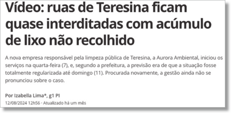 Imagem de caixa de texto: 'Vídeo: ruas de Teresina ficam quase interditadas com acúmulo de lixo não recolhido. A nova empresa responsável pela limpeza pública de Teresina, a Aurora Ambiental, iniciou os serviços na quarta-feira (7), e, segundo a prefeitura, a previsão era de que a situação fosse totalmente regularizada até domingo (11). Procurada novamente, a gestão ainda não se pronunciou sobre o caso. Por Izabella Lima, g1 PI. 12 de agosto de 2024, 12 horas e 56 minutos. Atualizado há um mês'.