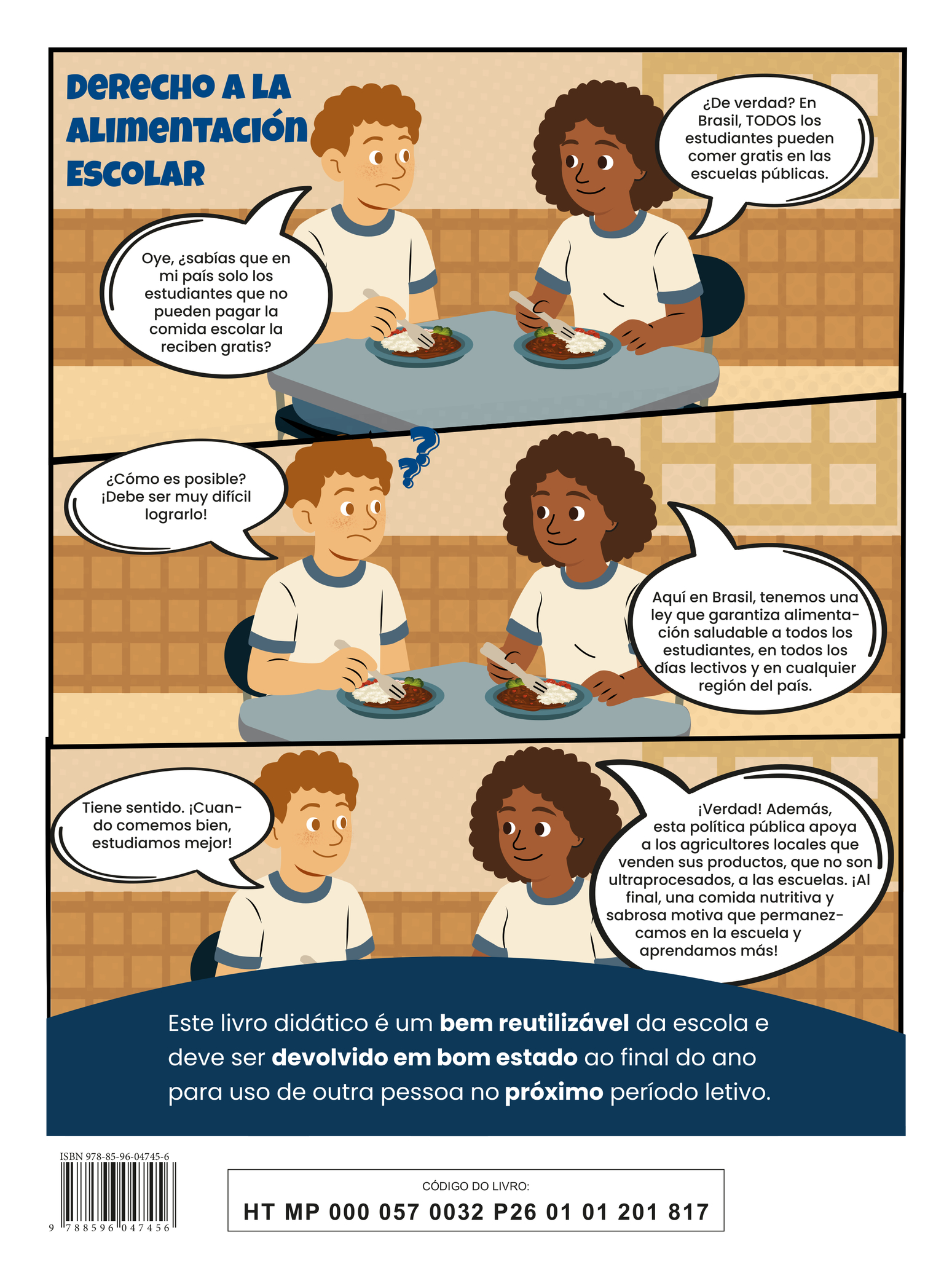 Quarta capa do livro. A ilustração apresenta a tirinha intitulada “Derecho a la alimentación escolar”, em três quadros. Quadro 1: Um menino e uma menina conversam enquanto comem, sentados à mesa. Ambos usam camisetas brancas com detalhes azuis na gola e nas mangas. Seguram garfos e, em seus pratos, há arroz, feijão, brócolis e tomate. O menino, com expressão de dúvida, pergunta: “Oye, ¿sabías que em mi país solo los estudiantes que no pueden pagar Ia comida escolar la reciben gratis?” A menina, sorrindo, responde: “¿De verdad? Em Brasil, TODOS los estudiantes pueden comer gratis en Ias escuelas públicas.” Quadro 2: O menino, confuso, pergunta: “¿Cómo es posible? iDebe ser muy difícil lograrlo!” A menina responde: “Aquí en Brasil, tenemos uma ley que garantiza alimentación saludable a todos los estudiantes, en todos los días lectivos y en cualquier región del país.” Quadro 3: Sorrindo, o menino comenta: “Tiene sentido. iCuando comemos bien, estudiamos mejor!” A menina complementa: “iVerdad! Además, esta política pública apoya a los agricultores locales que venden sus productos, que no son ultraprocesados, a Ias escuelas. iAl final, una comida nutritiva y sabrosa motiva que permanezcamos en la escuela y aprendamos más!” Na parte inferior, há a seguinte informação: “Este livro didático é um bem reutilizável da escola e deve ser devolvido em bom estado ao final do ano para uso de outra pessoa no próximo período letivo.” ISBN 978-85-96-04745-6; CÓDIGO DO LIVRO: HT MP 000 057 0032 P26 01 01 201 817.