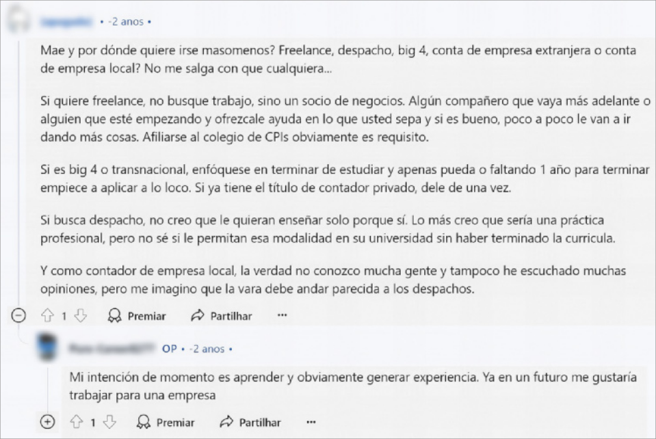 Imagem da resposta do Usuário 4 à publicação do Usuário 1 no fórum de discussão online. O nome e foto do usuário responsável pela publicação estão borrados. Abaixo, está escrito: 'Mae y por dónde quiere irse masomenos? Freelanche, despacho, big 4, conta de empresa extranjera o conta de empresa local? No me salga con que cualquiera... Si quiere freelance, no busque trabajo, sino un socio de negocios. Algún compañero que vaya más adelante o alguien que esté empezando y ofrezcale ayuda en lo que usted sepa y si es bueno, poco a poco le van a ir dando más cosas. Afiliarse al colegio de CPIs obviamente es requisito. Si es big 4 o transnacional, enfóquese en terminar de estudiar y apenas pueda o faltando 1 año para terminar empiece a aplicar a lo loco. Si ya tiene el título de contador privado, dele de una vez. Si busca despacho, no creo que le quieran enseñar solo porque sí. Lo más creo que sería una práctica profesional, pero no sé si le permitan esa modalidad en su universidad sin haber terminado la curricula. Y como contador de empresa local, la verdad no conozco mucha gente y tampoco he escuchado muchas opiniones, pero me imagino que la vara debe andar parecida a los despachos'. Na parte inferior da imagem, há ícones onde as pessoas podem comentar, premiar, ou compartilhar a postagem e a resposta de um usuário: 'Mi intención de momento es aprender y obviamente generar experiencia. Ya en un futuro me gustaría trabajar para una empresa'.