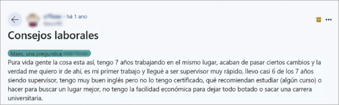 Imagem de uma publicação feita em um fórum de discussão online. O nome e foto do usuário responsável pela publicação estão borrados. O título da publicação é 'Consejos laborales', e abaixo há uma caixa, onde está escrito: 'Maes, una preguntica' e então: 'Pura vida gente la cosa esta así, tengo 7 años trabajando en el mismo lugar, acaban de pasar ciertos cambios y la verdad me quiero ir de ahí, es mi primer trabajo y llegué a ser supervisor muy rápido, llevo casi 6 de los 7 años siendo supervisor, tengo muy bien inglés pero no lo tengo certificado, qué recomiendan estudiar (algún curso) o hacer para buscar un lugar mejor, no tengo la facildad económica para dejar todo botado o sacar una carrera universitaria'.
