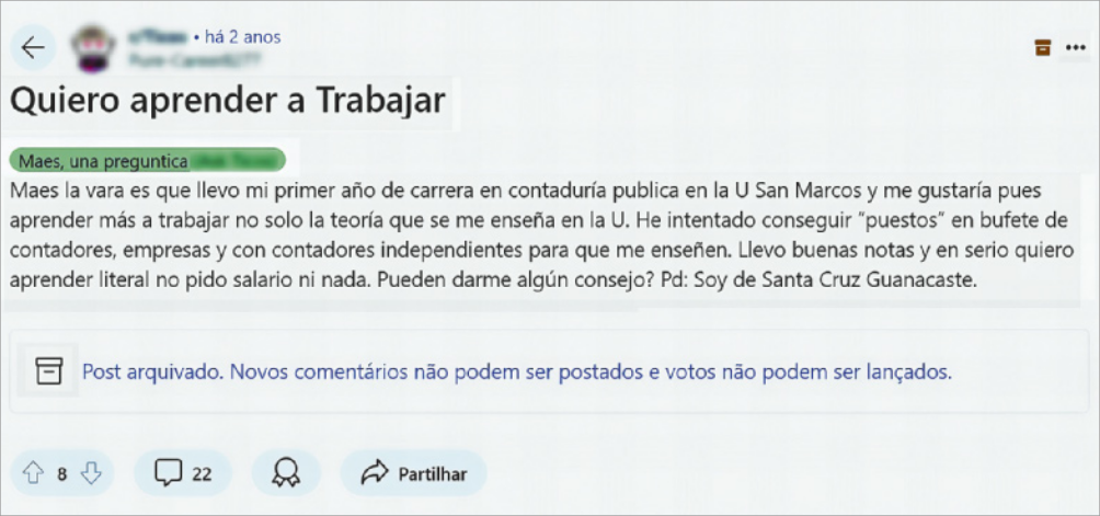Imagem da publicação do Usuário 1 em um fórum de discussão online. O nome e foto do usuário responsável pela publicação estão borrados. O título da publicação é 'Quiero aprender a Trabajar'. Abaixo, há uma caixa, onde está escrito: 'Maes, una preguntica', seguido do texto: 'Maes la vara es que llevo mi primer año de carrera en contaduría publica en la U San Marcos y me gustaría pues aprender más a trabajar no solo la teoría que se me enseña en la U. He intentado conseguir 'puestos' en bufete de contadores, empresas y con contadores independientes para que me enseñen. Llevo buenas notas y en serio quiero aprender literal no pido salario ni nada. Pueden darme algún consejo? Pd: Soy de Santa Cruz Guanacaste'. Na parte inferior da imagem, há ícones onde as pessoas podem comentar, premiar, ou compartilhar a postagem.