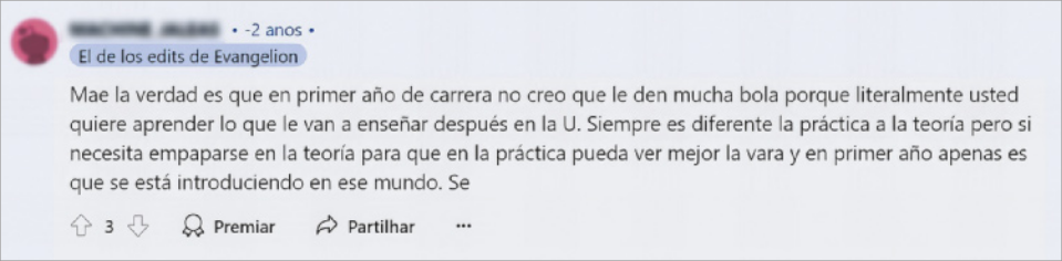 Imagem da resposta do Usuário 2 à publicação do Usuário 1 no fórum de discussão online. O nome e foto do usuário responsável pela publicação estão borrados. Abaixo, há uma caixa, onde está escrito: 'El de los edits de Evangelion', e logo em seguida: 'Mae la verdad es que en primer ano de carrera no creo que le den mucha bola porque literalmente usted quiere aprender lo que le van a enseñar después en la U. Siempre es diferente la práctica a la teoría pero si necesita empaparse en la teoría para que en la práctica pueda ver mejor la vara y en primer año apenas es que se está introduciendo en ese mundo. Se'. Na parte inferior da imagem, há ícones onde as pessoas podem comentar, premiar, ou compartilhar a postagem.