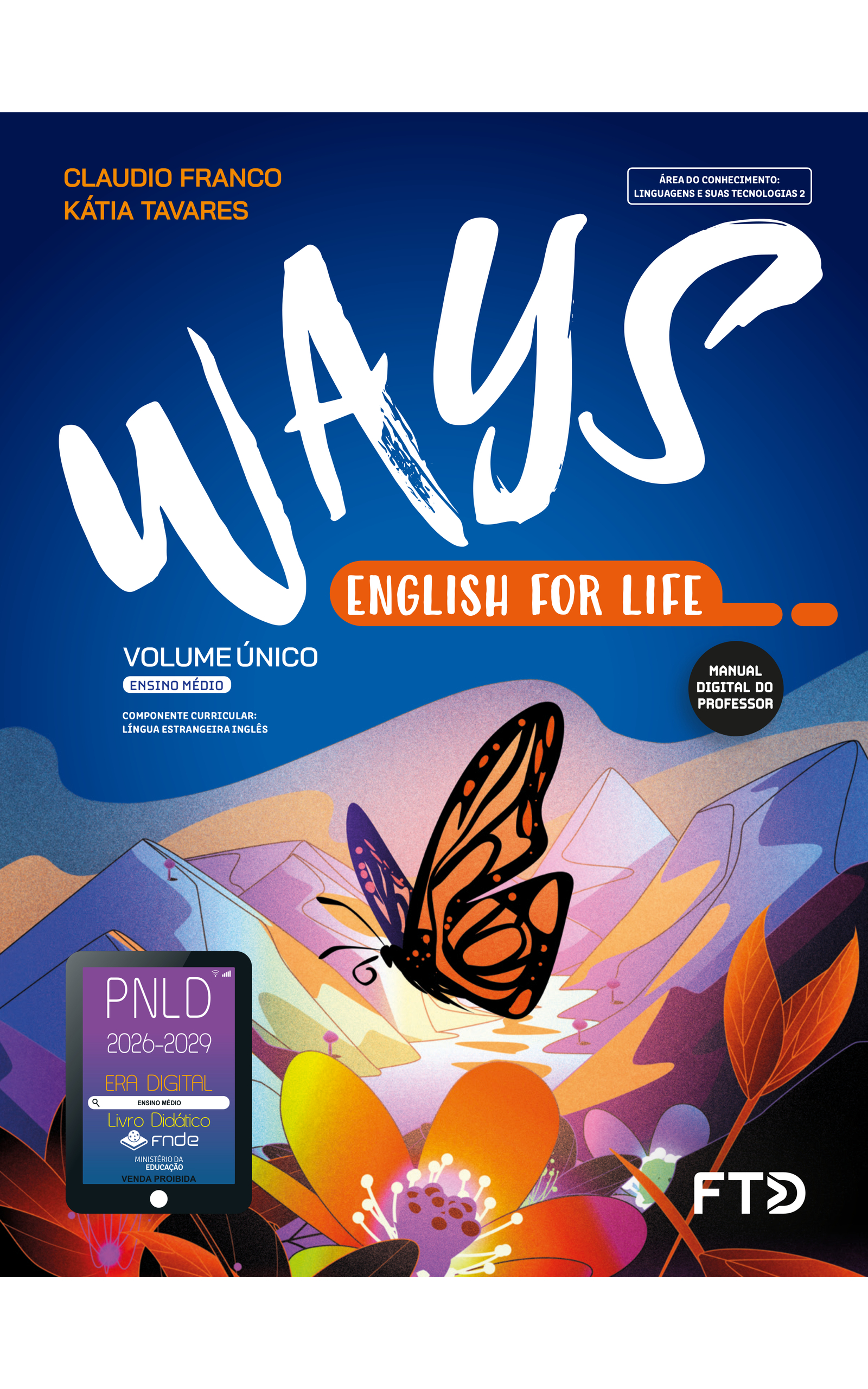 Capa do livro Ways. English for Life. Manual Digital do Professor. Área do conhecimento: Linguagens e suas tecnologias 2. Volume Único. Ensino Médio. Componente curricular: Língua Estrangeira Inglês. Claudio Franco e Kátia Tavares. A ilustração da capa mostra uma borboleta voando sobre flores e folhas de plantas, em destaque, à frente. Ao fundo, a paisagem é composta por um rio sinuoso entre montanhas, com árvores esparsas. A borboleta é preta e suas asas têm dois tons de laranja. As flores têm pétalas laranja ou vermelhas e a paisagem apresenta coloração predominantemente azul. No canto inferior esquerdo, há o Selo PNLD 2026-2029, composto pela ilustração de um tablet com as seguintes informações: 'Era Digital. Ensino Médio. Livro Didático. FNDE. Ministério da Educação. Venda proibida'. Editora FTD.