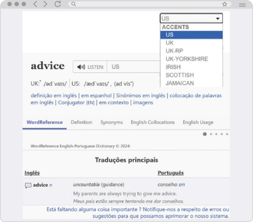 Reprodução de página de internet apresentando a definição da palavra 'advice'. No canto superior direito, há uma barra de opções de 'Accents', com a seleção em U S. A página começa com a palavra 'advice' acompanhada de um ícone de alto-falante e as palavras 'Listen: U S'. Abaixo, estão as diferentes pronúncias da palavra, outras opções do site e, por fim, as traduções principais. Nesta seção, aparece a palavra em inglês 'advice n', com a característica 'uncountable' e a tradução em português 'conselho sm'. Logo abaixo, há um exemplo: 'My parents are always trying to give me advice. Meus pais estão sempre tentando me dar conselhos.'