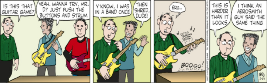 Tirinha em quatro quadros. Q1: Dois jovens com guitarras de videogame penduradas no ombro, estão em frente a um aparelho. Um homem calvo, usando óculos, se aproxima e pergunta: 'Is this that guitar game?' Um dos jovens responde: 'Yeah, Wanna try, Mr. D? Just push the buttons and strum.' Q2: O homem calvo segura a guitarra que estava com o jovem e comenta: 'Y'know, I was in a band once.' O jovem, com a mão esquerda levantada e os dedos balançando no ar, como se tocasse a guitarra, responde: 'Then shred, dude!' Q3: O homem calvo tenta tocar a guitarra, apertando os botões com expressão nervosa: 'Erg...'. A guitarra emite um som desafinado, e o jogo responde com um som de reprovação: 'Boooo!' Q4: Ainda com a guitarra pendurada, o homem olha para ela e diz irritado: 'This is harder than it looks.' O jovem que entregou a guitarra sorri e responde: 'I think an Aerosmith guy said the same thing.'