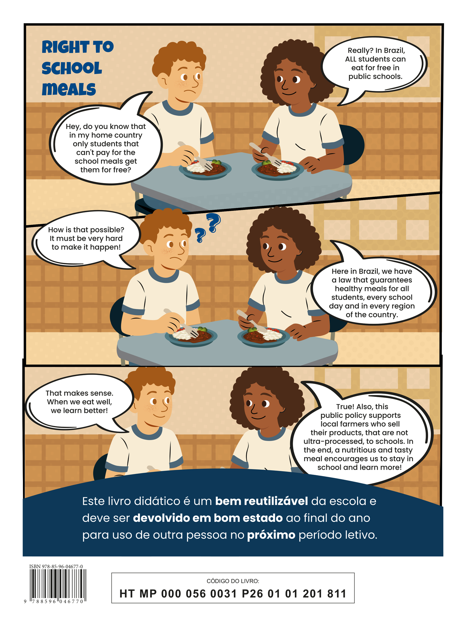 Quarta capa do livro. A ilustração apresenta a tirinha intitulada “Right to school meals”, em três quadros. Quadro 1: Um menino e uma menina conversam enquanto comem, sentados à mesa. Ambos usam camisetas brancas com detalhes azuis na gola e nas mangas. Seguram garfos e, em seus pratos, há arroz, feijão, brócolis e tomate. O menino, com expressão de dúvida, pergunta: “Hey, do you know that in my home country only students that can't pay for the school meals get them for free?” A menina, sorrindo, responde: “Really? In Brazil, ALL students can eat for free in public schools.” Quadro 2: O menino, confuso, pergunta: “How is that possible? It must be very hard to make it happen!” A menina responde: “Here in Brazil, we have a law that guarantees healthy meals for all students, every school day and in every region of the country.” Quadro 3: Sorrindo, o menino comenta: “That makes sense. When we eat well, we learn better!” A menina complementa: “True! Also, this public policy supports local farmers who sell their products, that are not ultra-processed, to schools. In the end, a nutritious and tasty meal encourages us to stay in school and learn more!” Na parte inferior, há a seguinte informação: “Este livro didático é um bem reutilizável da escola e deve ser devolvido em bom estado ao final do ano para uso de outra pessoa no próximo período letivo.” ISBN 978-85-96-04677-0; CÓDIGO DO LIVRO: HT MP 000 056 0031 P26 01 01 201 811.