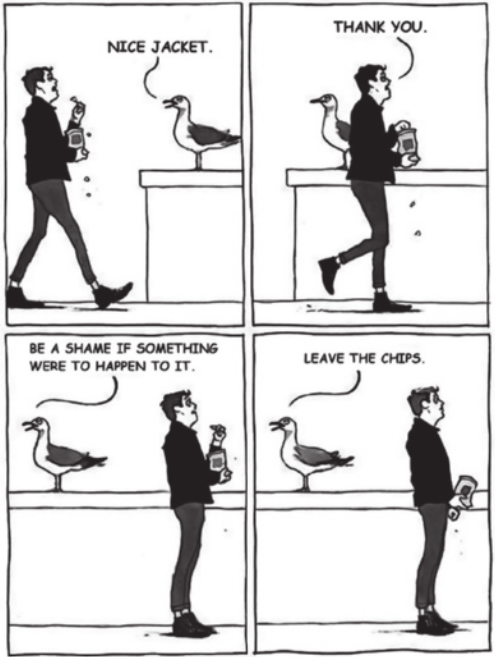 Tirinha em preto e branco, em quatro quadros. Q1: Um homem caminha enquanto come batatas fritas de uma embalagem que segura na mão; algumas migalhas caem pelo chão. Ele tem cabelos curtos, está usando uma camisa preta de mangas compridas, calças e sapatos. Está se aproximando de um muro, onde há um pássaro pousado. O pássaro observa o homem se aproximando e comenta: 'Nice jacket.' Q2: O homem continua andando, passa pelo pássaro sem olhar para ele e responde: 'Thank you.' Q3: O pássaro não se mexe, mas diz: 'Be a shame if something were to happen to it.' O homem para imediatamente e arregala os olhos, segurando uma batata a meio caminho da boca. Q4: O pássaro ordena: 'Leave the chips.' Resignado, o homem abaixa o saco de batatas.