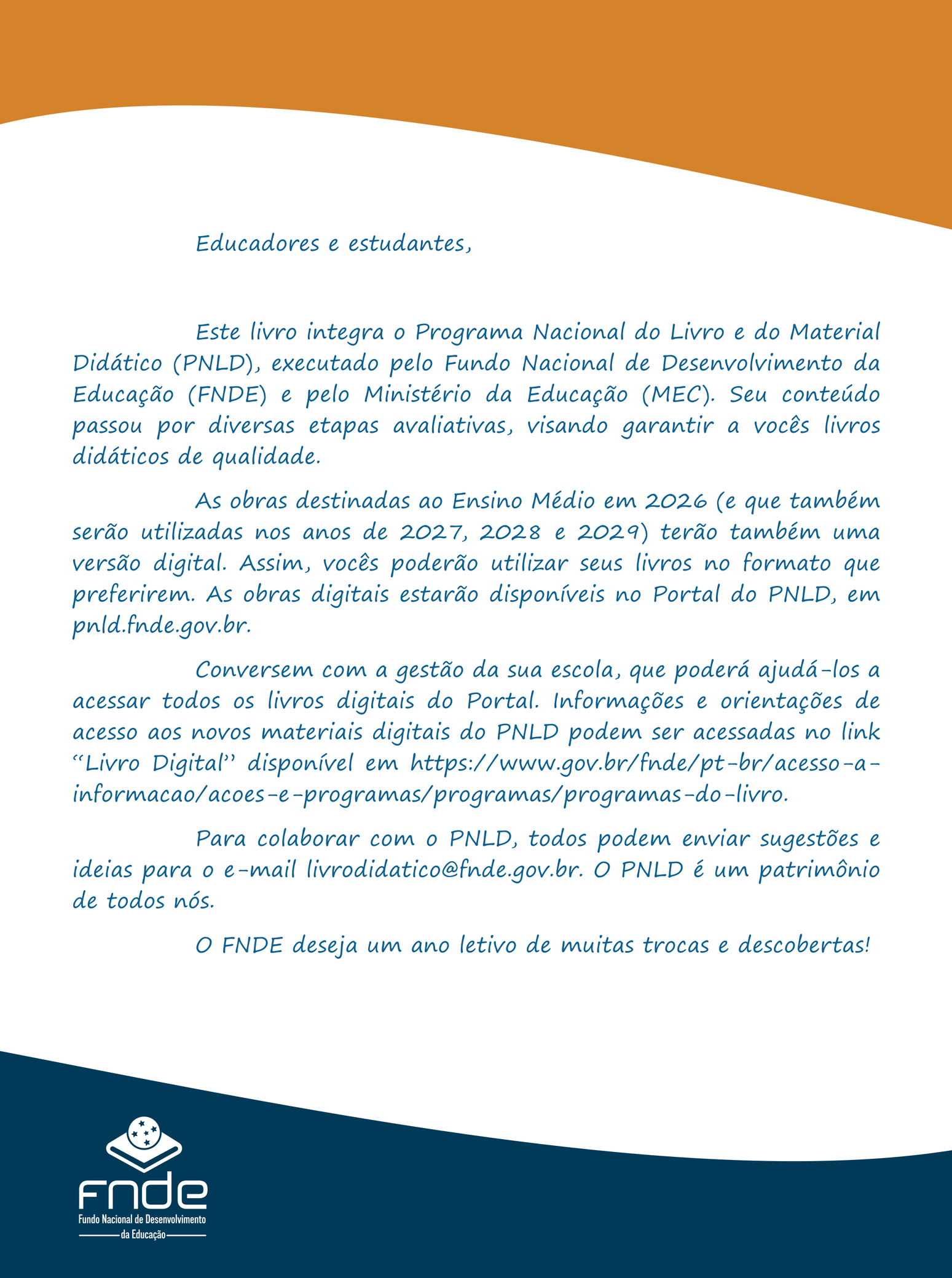 Segunda capa: Educadores e estudantes, Este livro integra o Programa Nacional do Livro e do Material Didático (PNLD), executado pelo Fundo Nacional de Desenvolvimento da Educação (FNDE) e pelo Ministério da Educação (MEC). Seu conteúdo passou por diversas etapas avaliativas, visando garantir a vocês livros didáticos de qualidade. As obras destinadas ao Ensino Médio em 2026 (e que também serão utilizadas nos anos de 2027, 2028 e 2029) terão também uma versão digital. Assim, vocês poderão utilizar seus livros no formato que preferirem. As obras digitais estarão disponíveis no Portal do PNLD, em pnld.fnde.gov.br. Conversem com a gestão da sua escola, que poderá ajudá-los a acessar todos os livros digitais do Portal. Informações e orientações de acesso aos novos materiais digitais do PNLD podem ser acessadas no link 'Livro Digital' disponível em https://www.gov.br/fnde/pt-br/acesso-a-informacao/acoes-e-programas/programas/programas-do-livro. Para colaborar com o PNLD, todos podem enviar sugestões e ideias para o e-mail livrodidatico@fnde.gov.br. O PNLD é um patrimônio de todos nós. O FNDE deseja um ano letivo de muitas trocas e descobertas!