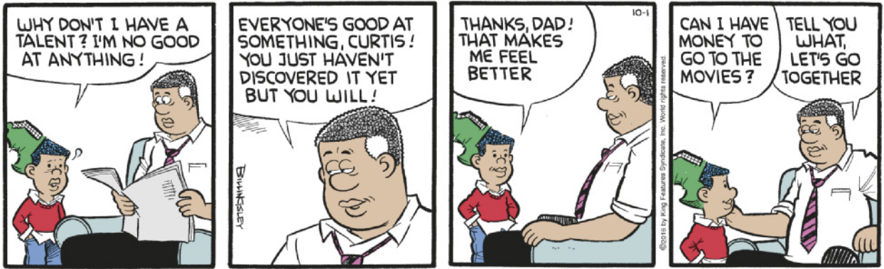 Tirinha em quatro quadros. Q1: Um menino, Curtis, com boné virado para trás, fala com expressão desanimada para seu pai, que está sentado em uma poltrona lendo jornal: 'Why don’t I have a talent? I’m no good at anything!' Q2: O pai, abaixando o jornal e olhando para Curtis com um sorriso encorajador, responde: 'Everyone’s good at something, Curtis! You just haven’t discovered it yet but you will!' Q3: Curtis sorri, visivelmente mais animado, e diz: 'Thanks, Dad! That makes me feel better.' Q4: Em seguida, Curtis pergunta: 'Can I have money to go to the movies?' O pai, com um sorriso e a mão no ombro do filho, responde: 'Tell you what, let’s go together.'