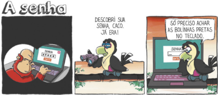 Tirinha 'A senha', em 3 quadrinhos: Q1: A cena é vista através da lente de um binóculo. Um macaco chamado Caco está sentado mexendo em um notebook. Na tela, aparece um campo de senha preenchido com 5 bolinhas pretas e o botão 'entrar'; Q2: Um tucano está sobre um galho de árvore, segurando o binóculo, e diz: 'Descobri sua senha, Caco. Já era!'; Q3: O tucano está agora em frente ao notebook do macaco, olhando a tela com o mesmo campo de senha e diz: 'Só preciso achar as bolinhas pretas no teclado.'.