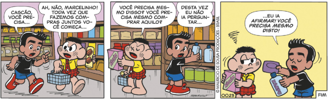 Tirinha da Turma da Mônica, em 3 quadrinhos. Q1: Marcelinho e Cascão caminham lado a lado por um corredor de supermercado. Cascão carrega uma cesta de compras e um pacote de bolachas. Marcelinho, à esquerda, está com o dedo levantado e a boca aberta, com expressão de que se lembrou de algo importante, e diz: 'Cascão, você precisa...'. Cascão o interrompe, com expressão de bravo, e diz: 'Ah, não, Marcelinho! Toda vez que fazemos compras juntos você começa...' Q2: Cascão, segurando uma caixa de biscoito, ainda bravo, continua: 'Você precisa mesmo disso? Você precisa mesmo comprar aquilo?'. Marcelinho, pegando algo na prateleira, responde: 'Desta vez eu não ia perguntar...' Q3: Marcelinho, segurando um xampu e um sabonete, de olhos fechados e expressão séria, continua: '...eu ia afirmar! Você precisa mesmo disto!'. Cascão, ainda segurando a caixa de biscoito, está com a cara fechada, como quem ficou contrariado.