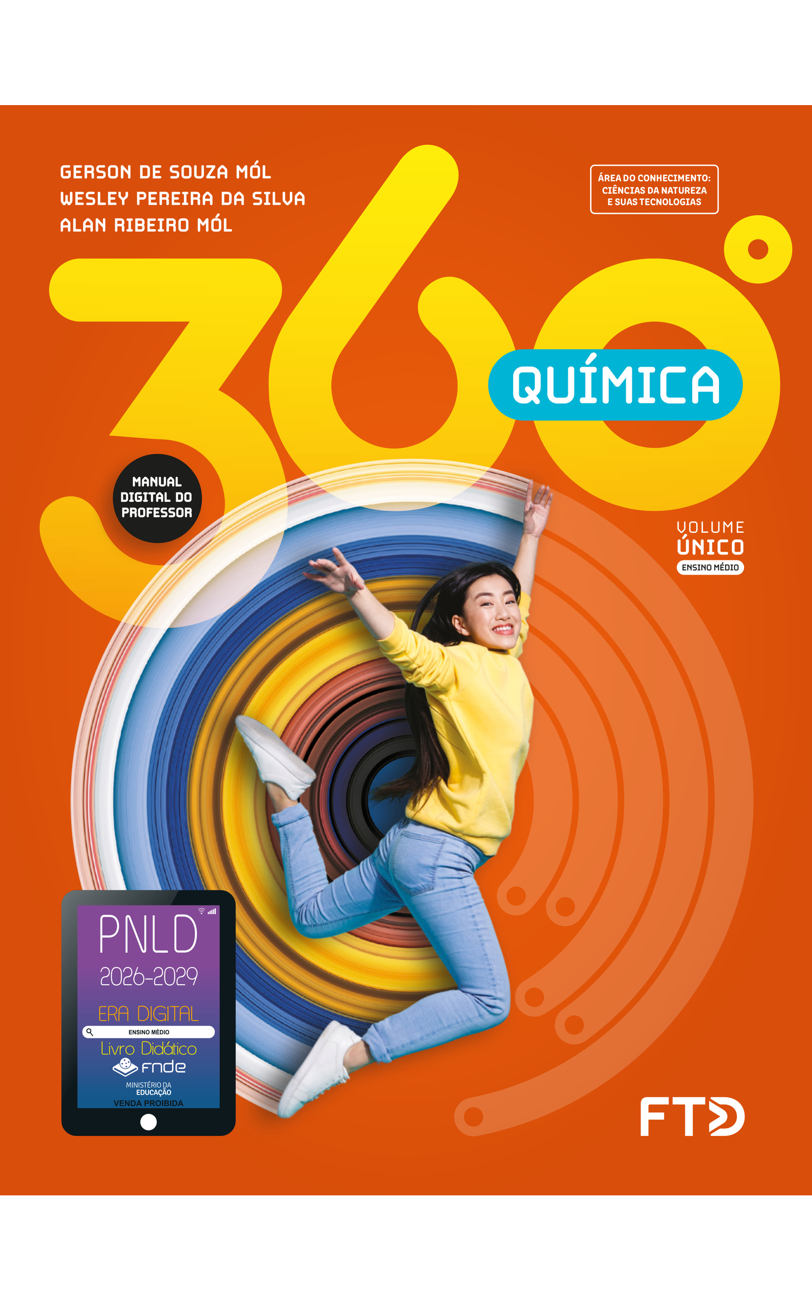 Capa do livro 360 graus. Química. Manual Digital do Professor. Área do Conhecimento: Ciências da natureza e suas tecnologias. Volume Único. Ensino Médio. Gerson de Souza Mól, Wesley Pereira da Silva e Alan Ribeiro Mól. A imagem da capa mostra uma garota sorrindo, saltando. Seu tronco está na vertical, voltado para a esquerda; os dois braços estão esticados para o alto e as pernas afastadas, com os joelhos dobrados no sentido oposto ao do tronco. A perna esquerda está mais elevada que a direita. Ela sorri, com o rosto voltado para a câmera. A garota é branca, tem cabelos lisos e compridos, na altura da cintura, está usando uma blusa de moletom amarela, calças jeans e tênis brancos. No fundo laranja, há um elemento circular composto por um círculo preto no centro e sucessivas listras de diferentes larguras e cores: preta, diferentes tons de azul e amarelo, vermelha, branca e cor-de-rosa. No canto inferior esquerdo, há o Selo PNLD 2026-2029, composto pela ilustração de um tablet com as seguintes informações: 'Era Digital. Ensino Médio. Livro Didático. FNDE. Ministério da Educação. Venda proibida'. Editora FTD.