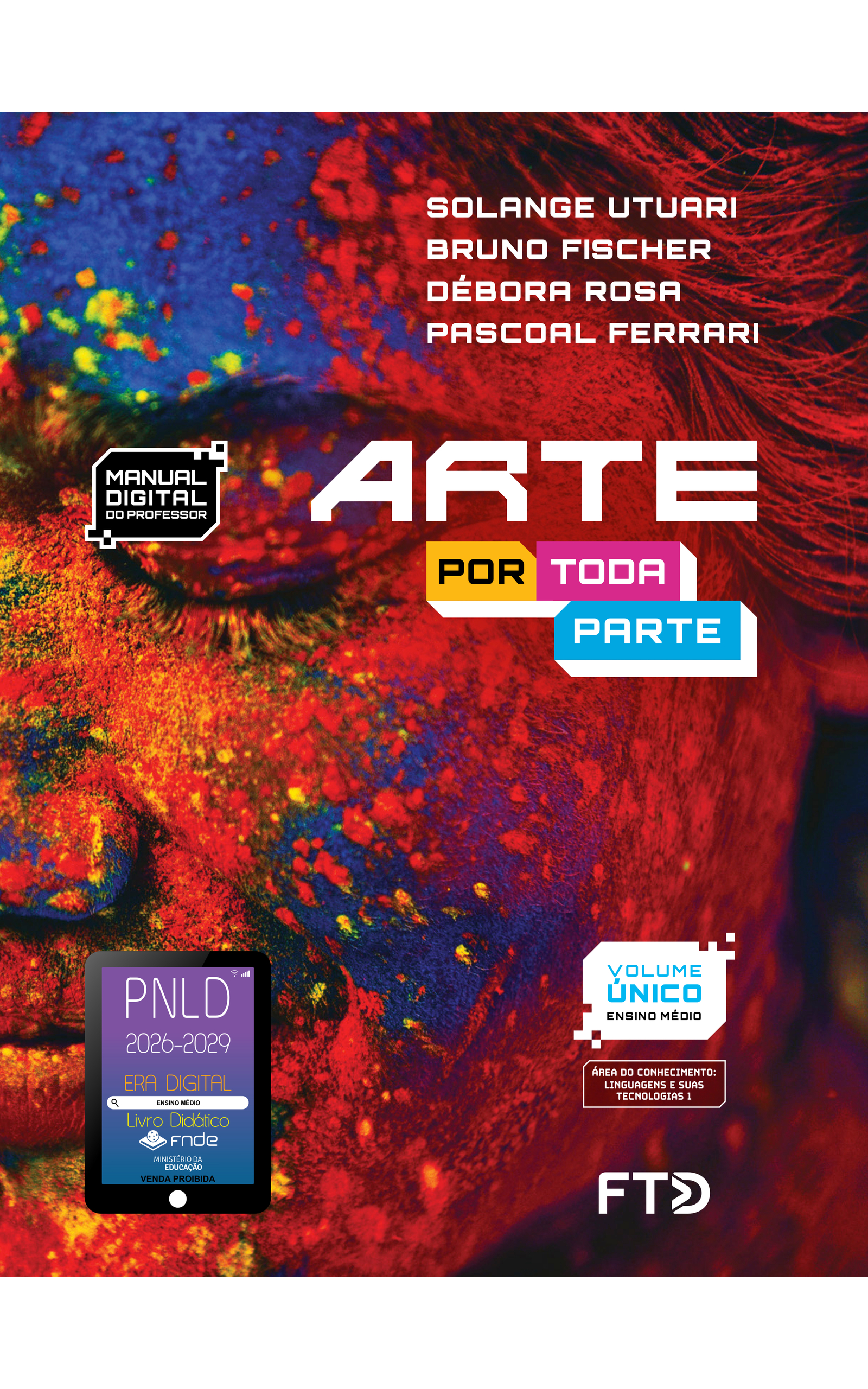 Capa do livro Arte Por Toda Parte. Manual Digital do Professor. Área do conhecimento: Linguagens e suas tecnologias 1. Volume Único. Ensino Médio. Solange Utuari, Bruno Fischer, Débora Rosa e Pascoal Ferrari. A fotografia da capa mostra a face esquerda do rosto de uma mulher, com destaque para o olho, a bochecha e parte do nariz, boca e cabelos. Ela está com o olho fechado, tem os cabelos lisos e está com a pele, os lábios, os cílios e os cabelos cobertos com diversos pigmentos em pó coloridos. As cores são vibrantes e sólidas em azul-escuro, vermelho, amarelo e verde-fluorescente. No canto inferior esquerdo, há o Selo PNLD 2026-2029, composto pela ilustração de um tablet com as seguintes informações: 'Era Digital. Ensino Médio. Livro Didático. FNDE. Ministério da Educação. Venda proibida'. Editora FTD.