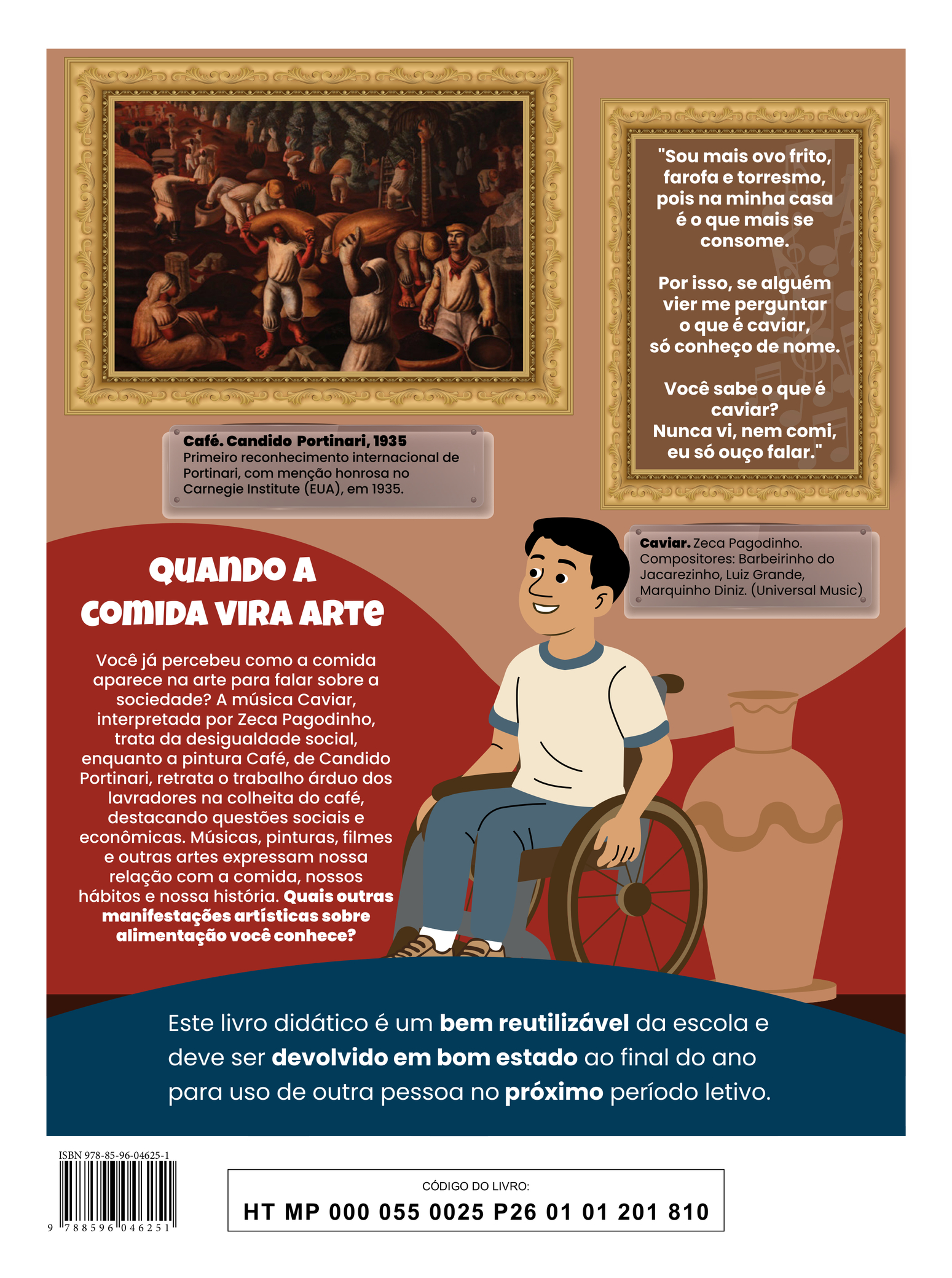 Quarta capa. A ilustração mostra um menino sentado em uma cadeira de rodas, sorrindo enquanto observa obras de arte. Ele tem cabelos curtos e pretos, veste uma camiseta branca com detalhes azuis na gola e nas mangas, calça azul e tênis beges. Ao seu lado, no chão, há um grande vaso decorado. Na parede, estão pendurados dois quadros com molduras ornamentadas. O primeiro exibe uma pintura que retrata homens e mulheres trabalhando em uma plantação de café. Todos estão descalços; os homens usam camisetas, calças e chapéus, enquanto as mulheres usam vestidos e lenços na cabeça. Eles estão espalhados pelo campo realizando diferentes tarefas, como carregar sacos, baldes e colher os grãos. Um homem aponta o dedo em direção aos trabalhadores, como se estivesse dando uma ordem. Abaixo da pintura, há uma placa com o texto: 'Café. Candido Portinari, 1935. Primeiro reconhecimento internacional de Portinari, com menção honrosa no Carnegie Institute (EUA), em 1935'. O segundo quadro apresenta o trecho de uma música: 'Sou mais ovo frito, farofa e torresmo, pois na minha casa é o que mais se consome. Por isso, se alguém vier me perguntar o que é caviar, só conheço de nome. Você sabe o que é caviar? Nunca vi, nem comi, eu só ouço falar.' Abaixo, há uma placa com o texto: 'Caviar. Zeca Pagodinho. Compositores: Barbeirinho do Jacarezinho, Luiz Grande, Marquinho Diniz. (Universal Music).' Na capa, também há o seguinte texto: 'Quando a comida vira arte. Você já percebeu como a comida aparece na arte para falar sobre a sociedade? A música Caviar, interpretada por Zeca Pagodinho, trata da desigualdade social, enquanto a pintura Café, de Candido Portinari, retrata o trabalho árduo dos lavradores na colheita do café, destacando questões sociais e econômicas. Músicas, pinturas, filmes e outras artes expressam nossa relação com a comida, nossos hábitos e nossa história. Quais outras manifestações artísticas sobre alimentação você conhece?' Na parte inferior, há a seguinte informação: 'Este livro didático é um bem reutilizável da escola e deve ser devolvido em bom estado ao final do ano para uso de outra pessoa no próximo período letivo.'. ISBN 978-85-96-04625-1; CÓDIGO DO LIVRO: HT MP 000 055 0025 P26 01 01 201 810.