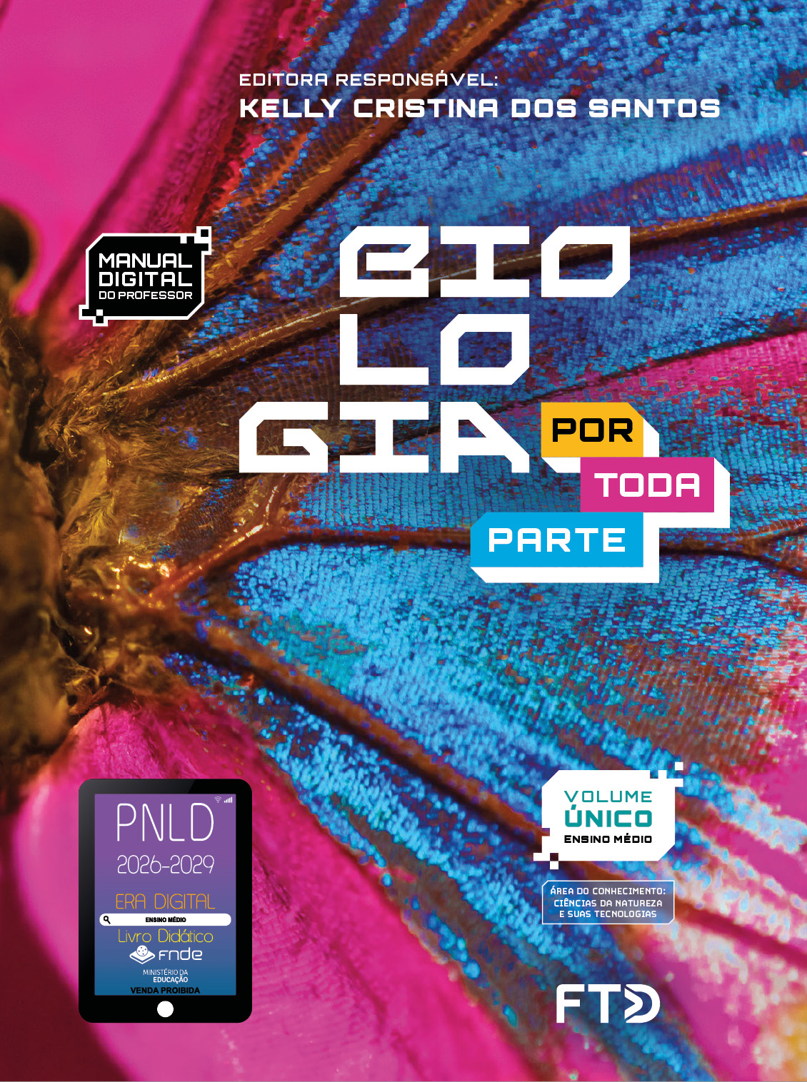 Capa do livro. Informações textuais: Biologia por toda parte. Editora Responsável: Kelly Cristina dos Santos. Manual Digital do Professor. Volume único. Ensino Médio. Área do conhecimento: Ciências da natureza e suas tecnologias. O fundo é composto por uma foto com foco em parte de uma borboleta, que tem copo marrom e asas colorida em forte tom de rosa e azul. No canto inferior esquerdo está o selo do P N L D 2026-2029 representado por um tablet com o texto: P N L D 2026-2029, Era Digital, Ensino Médio, Livro digital, F N D E, Ministério da Educação, Venda proibida. E à direita está o logotipo da F T D.