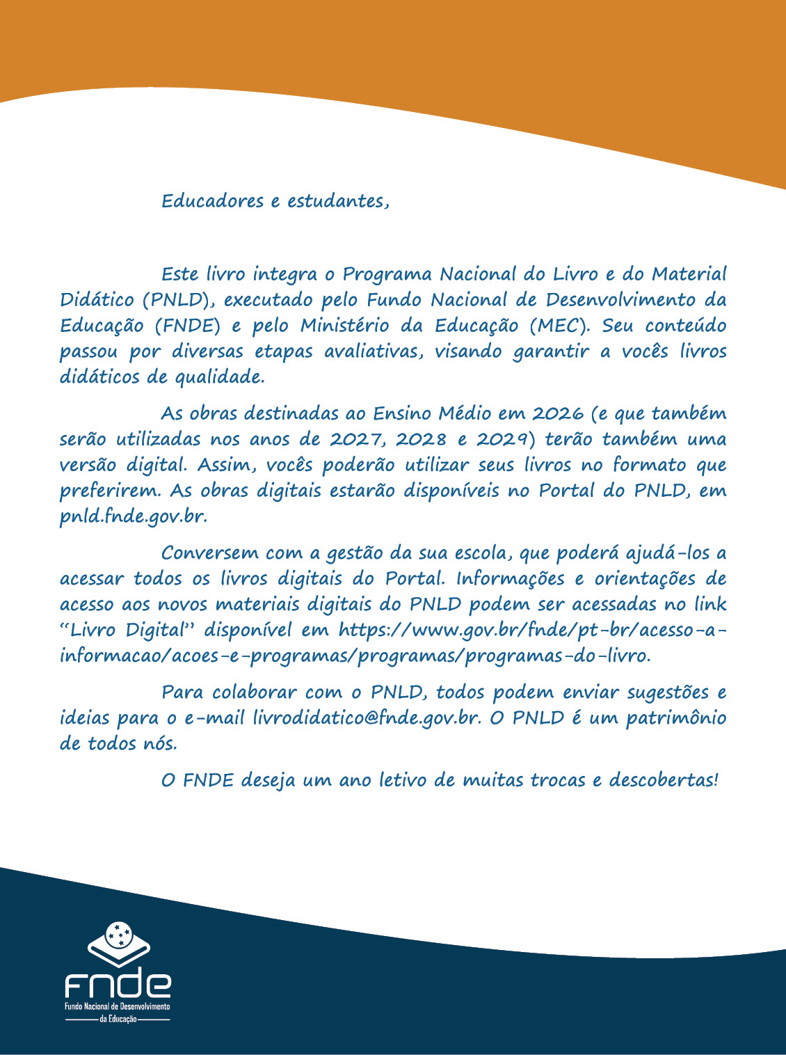 Segunda capa com uma mensagem aos educadores e estudantes. Educadores e estudantes, Este livro integra o Programa Nacional do Livro e do Material Didático (P N L D), executado pelo Fundo Nacional de Desenvolvimento da Educação (F N D E) e pelo Ministério da Educação (MEC). Seu conteúdo passou por diversas etapas avaliativas, visando garantir a vocês livros didáticos de qualidade. As obras destinadas ao Ensino Médio em 2026 (e que também serão utilizadas nos anos de 2027, 2028 e 2029) terão também uma versão digital. Assim, vocês poderão utilizar seus livros no formato que preferirem. As obras digitais estarão disponíveis no Portal do P N L D, em pnld.fnde.gov.br. Conversem com a gestão da sua escola, que poderá ajudá-los a acessar todos os livros digitais do Portal. Informações e orientações de acesso aos novos materiais digitais do P N L D podem ser acessadas no link Livro Digital disponível em: http://www.gov.br/fnde/pt-br/acesso-a-informacao/acoes-e-programas/programas/programas-do-livro. Para colaborar com o P N L D, todos podem enviar sugestões e ideias para o e-mail livrodidatico@fnde.gov.br. O P N L D é um patrimônio de todos nós. O F N D E deseja um ano letivo de muitas trocas e descobertas! Abaixo está a logo do F N D E.
