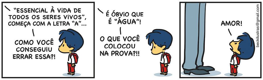 Tirinha com três quadrinhos. Q1. À direita, Armandinho, um menino com cabelos azuis, camiseta, short e mochila. Ele está de pé, olhando para frente. À esquerda, há uma fala de uma pessoa de fora da cena que diz: ESSENCIAL À VIDA DE TODOS OS SERES VIVOS, COMEÇA COM A LETRA A... Em seguida outra fala: COMO VOCÊ CONSEGUIU ERRAR ESSA?! Q2. Armandinho olha para baixo, e à esquerda a fala de uma pessoa fora da cena: É ÓBVIO QUE É ÁGUA! O QUE VOCÊ COLOCOU NA PROVA?!! Q3. Armandinho responde olhando para cima, em direção as pernas de uma pessoa adulta: AMOR!