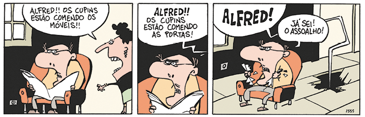 Tirinha com 3 quadrinhos. Q1. Um homem calvo, com bigode e usando óculos, está sentado em um sofá lendo jornal, dentro de casa. Ao lado, está uma mulher em pé, de cabelos enrolados. A mulher diz: ALFRED!!OS CUPINS ESTÃO COMENDO OS MÓVEIS! Q2. O homem sentado, está olhando para frente com uma expressão de irritado e, ao fundo, há um balão com a seguinte fala da mulher: ALFRED!!OS CUPINS ESTÃO COMENDO AS PORTAS! Q3. No chão há um buraco e dele sai um balão em que a mulher grita: ALFRED! O homem sentado com a expressão de enfurecido, segura em cada mão uma parte do jornal rasgado e responde: JÁ SEI! O ASSOALHO!