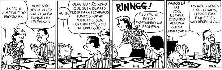 Tirinha em quatro quadrinhos. Ao redor de uma mesa comida estão: Calvin, um menino com cabelos espetados e usando camiseta listrada; um homem usando óculos e camisa listrada; e uma mulher de cabelos curtos usando uma camisa com desenhos abstratos. Q1: Calvin está de cabeça baixa e dizendo: JÁ PERDI A METADE DO PROGRAMA. O homem responde: VOCÊ NÃO DEVIA VIVER SUA VIDA EM FUNÇÃO DA TELEVISÃO. Q2. A mulher está mastigando, e o menino com feição zangada emite um som: HUNF. O homem responde: OLHE, EU NÃO ACHO QUE SEJA DEMAIS PEDIR PARA FICARMOS JUNTOS POR 40 MINUTOS, SEM PERTURBAÇÕES OU INTERRUPÇÕES. Q3. Toca um som: RINNGG! A mulher se levanta e diz: EU ATENDO! ESTOU ESPERANDO UM TELEFONEMA... Q4. O menino sorrindo diz: VAMOS LÁ PAI VOCÊ ESTAVA DIZENDO ALGUMA COISA ENGRAÇADA. O homem com o cotovelo apoiado sobre a mesa e a mão no rosto olhando para o lado responde: OS MEUS GENES SÃO ÓTIMOS, O PROBLEMA É QUE ELES SÃO RECESSIVOS.
