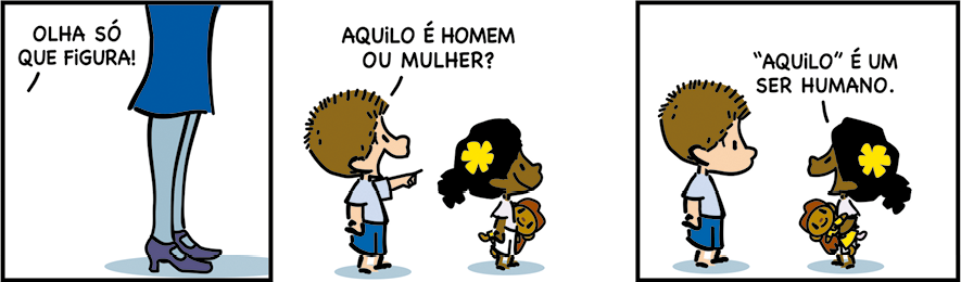 Tirinha com 3 quadrinhos. Q1. Uma pessoa é vista da cintura para baixo usando saia e sapato de salto. Ao fundo a fala: OLHA SÓ QUE FIGURA! Q2: Um menino com cabelos marrons, usando camiseta e shorts está ao lado de uma menina com cabelos presos com uma flor, usando camiseta e shorts e segurando em uma das mãos uma pelúcia. Eles estão olhado para a mesma direção, o menino está apontando e diz: AQUILO É HOMEM OU MULHER? Q3: A menina olhando para ele responde: AQUILO É UM SER HUMANO.