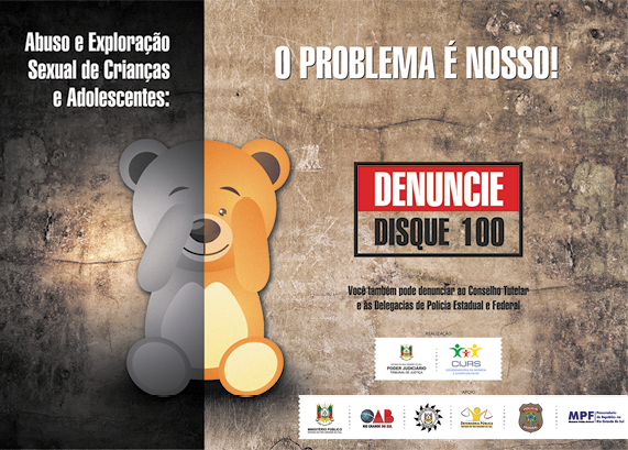 Cartaz com o desenho de um urso de pelúcia, na qual a metade à esquerda, o fundo escuro e a pata do urso está cobrindo um olho, e na metade à direita, o fundo é claro e o olho está descoberto. À esquerda, no fundo escuro, está a frase: ABUSO E EXPLORAÇÃO SEXUAL DE CRIANÇAS E ADOLESCENTES. À direita, no fundo claro, a frase: O PROBLEMA É NOSSO! Abaixo as informações: DENUNCIE DISQUE 100, VOCÊ TAMBÉM PODE DENUNCIAR AO CONSELHO TUTELAR E ÀS DELEGACIAS DE POLÍCIA ESTADUAL E FEDERAL. Na borda inferior estão diversos logos.