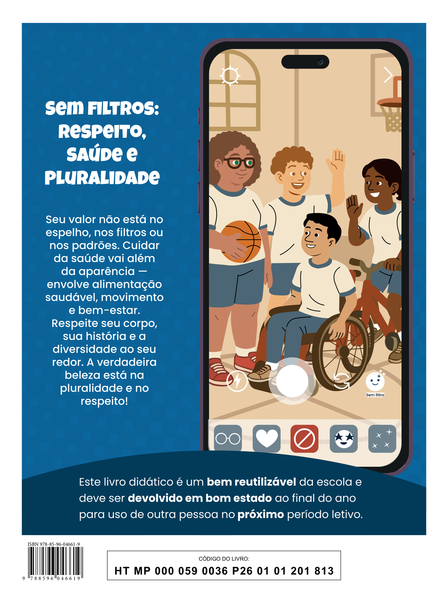 Quarta capa do livro. A ilustração mostra a tela de um celular exibindo a imagem de quatro jovens em uma quadra de basquete. Todos estão sorrindo e vestem uniforme: camiseta branca com detalhes azuis na gola e nas mangas, além de calças ou bermudas azuis. Uma das jovens segura uma bola de basquete; um dos jovens está em uma cadeira de rodas; outro acena para uma jovem que está em uma bicicleta. Na parte inferior da tela, aparecem os botões da câmera e os ícones dos aplicativos do celular. Ao lado, há o texto: “Sem filtros: respeito, saúde e pluralidade. Seu valor não está no espelho, nos filtros ou nos padrões. Cuidar da saúde vai além da aparência — envolve alimentação saudável, movimento e bem-estar. Respeite seu corpo, sua história e a diversidade ao seu redor. A verdadeira beleza está na pluralidade e no respeito!” Na parte inferior, há a seguinte informação: “Este livro didático é um bem reutilizável da escola e deve ser devolvido em bom estado ao final do ano para uso de outra pessoa no próximo período letivo.” ISBN 978-85-96-04661-9; CÓDIGO DO LIVRO: HT MP 000 059 0036 P26 01 01 201 813.