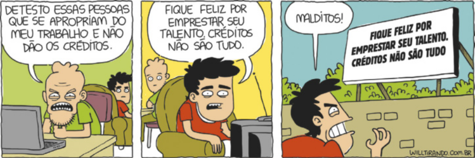 Tirinha em três quadros. Q1: Um homem, irritado, comenta em frente ao computador: 'Detesto essas pessoas que se apropriam do meu trabalho e não dão os créditos.', enquanto ao fundo outro homem olha para trás. Q2: O mesmo homem que estava irritado olha agora para trás e escuta o seu amigo que está olhando para a televisão dizendo: 'Fique feliz por emprestar seu talento. Créditos não são tudo.' Q3: O homem que estava olhando para a televisão, agora está em um lugar aberto, olhando para um outdoor que está escrito a sua frase anterior, ele diz irritado: 'Malditos!'.