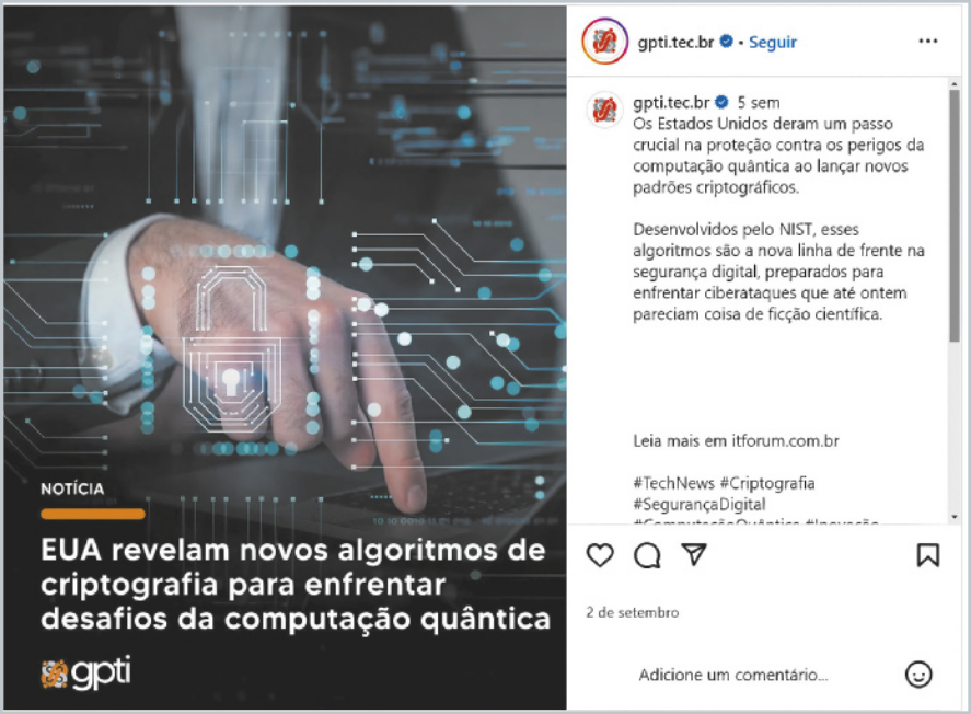 Publicação do post de uma rede social do Gpti.tec.br À esquerda há a imagem de uma pessoa mexendo em um notebook. Há o texto: 'Notícia. EUA revelam novos algoritmos de criptografia para enfrentar desafios da computação quântica'. À direita há a legenda: 'Os Estados Unidos deram um passo crucial na proteção contra os perigos da computação quântica ao lançar novos padrões criptográficos. Desenvolvidos pelo NIST, esses algoritmos são a nova linha de frente na segurança digital, preparados para enfrentar ciberataques que até ontem pareciam coisa de ficção científica. Leia mais em itforum.com.br #TechNews #Criptografia #SegurançaDigital'.