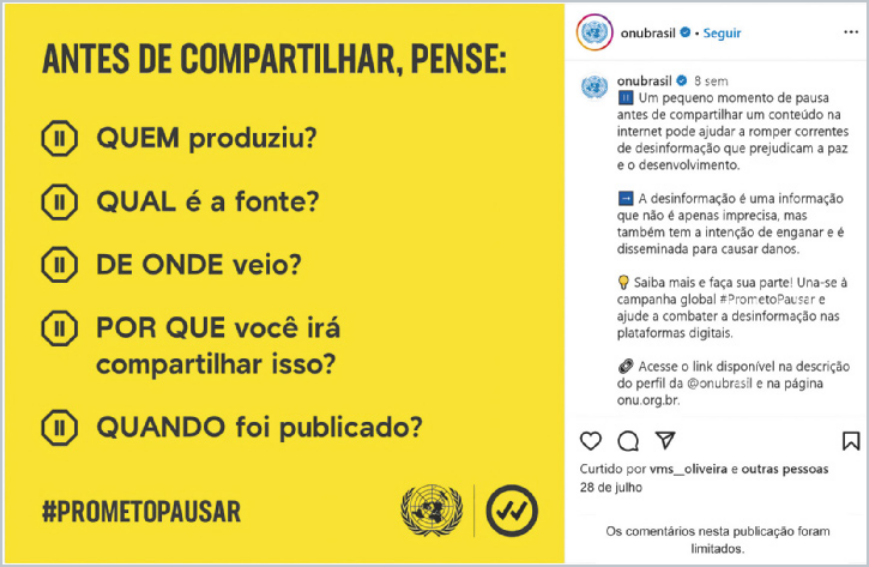 Publicação do post de uma rede social da ONU Brasil. Do lado esquerdo do post, há uma imagem com fundo amarelo e o texto: 'Antes de compartilhar, pense: Quem produziu? Qual é a fonte? De onde veio? Por que você irá compartilhar isso? Quando foi publicado? #prometopausar.' Do lado direito do post, há a seguinte legenda: 'Um pequeno momento de pausa antes de compartilhar um conteúdo na internet pode ajudar a romper correntes de desinformação que prejudicam a paz e o desenvolvimento. A desinformação é uma informação que não é apenas imprecisa, mas também tem a intenção de enganar e é disseminada para causar danos. Saiba mais e faça a sua parte! Una-se à campanha global #prometopausar e ajude a combater a desinformação nas plataformas digitais. Acesse o link disponível na descrição do perfil da @onubrasil e na página onu.org.br'.