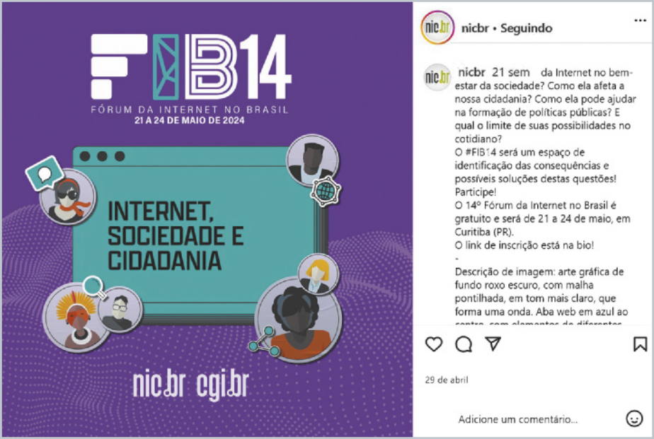 Publicação do Instagram do perfil @nicbr promovendo o “FIB14 – Fórum da Internet no Brasil”, com data “21 A 24 DE MAIO DE 2024”. A arte principal tem fundo roxo com elementos gráficos e ilustrações de pessoas interagindo com tecnologia. No centro, há uma tela com o texto “INTERNET, SOCIEDADE E CIDADANIA”. Na parte inferior da arte, aparecem os endereços “nic.br” e “cgi.br”. À direita, está o texto completo da legenda da postagem, que diz: “21 sem da Internet no bem-estar da sociedade? Como ela afeta a nossa cidadania? Como ela pode ajudar na formulação de políticas públicas? E qual o limite de suas possibilidades no cotidiano? O #FIB14 será um espaço de identificação das consequências e possíveis soluções destas questões!! Participe!!  O 14º Fórum da Internet no Brasil é gratuito e será de 21 a 24 de maio, em Curitiba (PR). O link de inscrição está na bio! Descrição de imagem: arte gráfica de fundo roxo, com malha pontilhada, em tom mais claro, que forma uma onda. Aba web em azul ao.' Essa imagem promove o evento e convida a refletir sobre o papel da internet na cidadania, políticas públicas e inclusão digital.