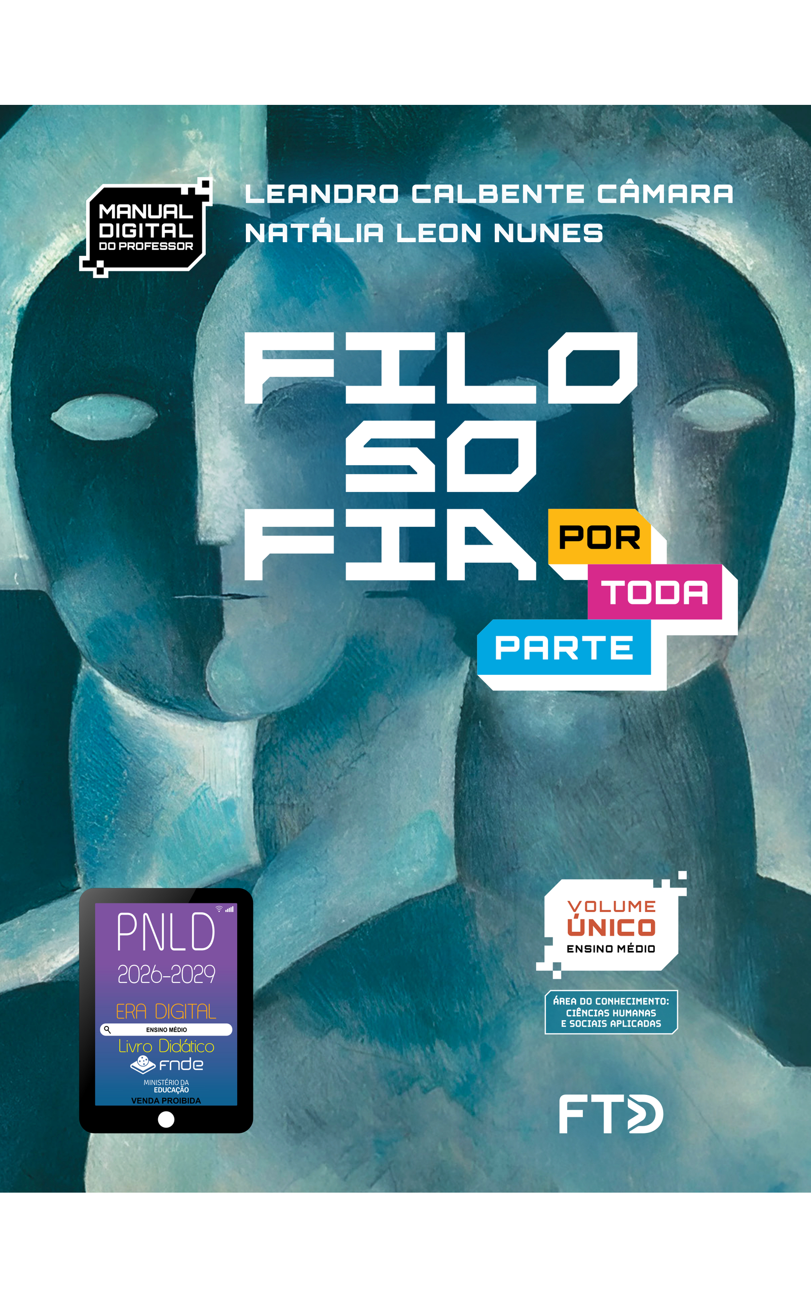 Capa do livro Filosofia Por Toda Parte. Manual Digital do Professor. Área do conhecimento: Ciências Humanas e Sociais Aplicadas. Volume Único. Ensino Médio. Leandro Calbente Câmara e Natália Leon Nunes. A imagem da capa é uma pintura representando figuras humanas, com destaque para cabeça, pescoço e ombros. A pintura apresenta pinceladas densas sem detalhamento expressivo, com as formas compostas basicamente pelas cores, em diferentes tons de azul. Os rostos de duas pessoas estão lado a lado. As pessoas não têm cabelos e vemos apenas o formato dos olhos, nariz e um fio para a boca. As metades de cada rosto estão diferenciadas por um tom escuro e outro claro, de azul, com a impressão do surgimento de um terceiro rosto entre eles. No canto inferior esquerdo, há o Selo PNLD 2026-2029, composto pela ilustração de um tablet com as seguintes informações: 'Era Digital. Ensino Médio. Livro Didático. FNDE. Ministério da Educação. Venda proibida'. Editora FTD.