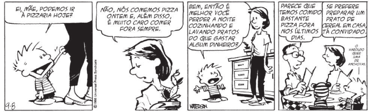 Tirinha de Calvin e Haroldo em quatro quadros. Q1: Calvin puxa a calça da mãe dele e pergunta: 'Ei, mãe, podemos ir à pizzaria hoje?'. Q2: a mãe responde: 'Não, nós comemos pizza ontem e, além disso, é muito caro comer fora sempre'. Q3: Calvin pergunta: 'Bem, então é melhor você perder a noite cozinhando e lavando pratos do que gastar algum dinheiro?'. Q4: Calvin aparece com os pais dele e com Haroldo na pizzaria. Os pais leem o cardápio. O pai diz: 'Parece que temos comido bastante pizza fora nos últimos dias'. A mãe retruca: 'Se prefere preparar um prato de cereal em casa, tá convidado'. Calvin diz: 'O Haroldo que uma de anchovas'.
