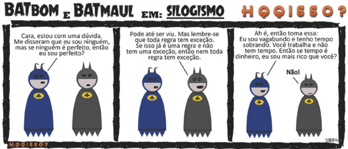 Tirinha 'H Q Q isso? Batbom e Batmaul em: silogismo' em três quadros. Q1: Batmaul diz para batbom: 'Cara, estou com uma dúvida. Me disseram que eu sou ninguém, mas se ninguém é perfeito, então eu sou perfeito?'. Q2: Batbom responde: 'Pode até ser viu. Mas lembre-se que toda regra tem exceção. Se isso já é uma regra e não tem uma exceção, então nem toda regra tem exceção'. Q3: Batmaul retruca: 'Ah é, então toma essa: eu sou vagabundo e tenho tempo sobrando. Você trabalha e não tem tempo. Então se tempo é dinheiro, eu sou mais rico que você?' Com expressão zangada, Batmaul responde: 'Não!'.