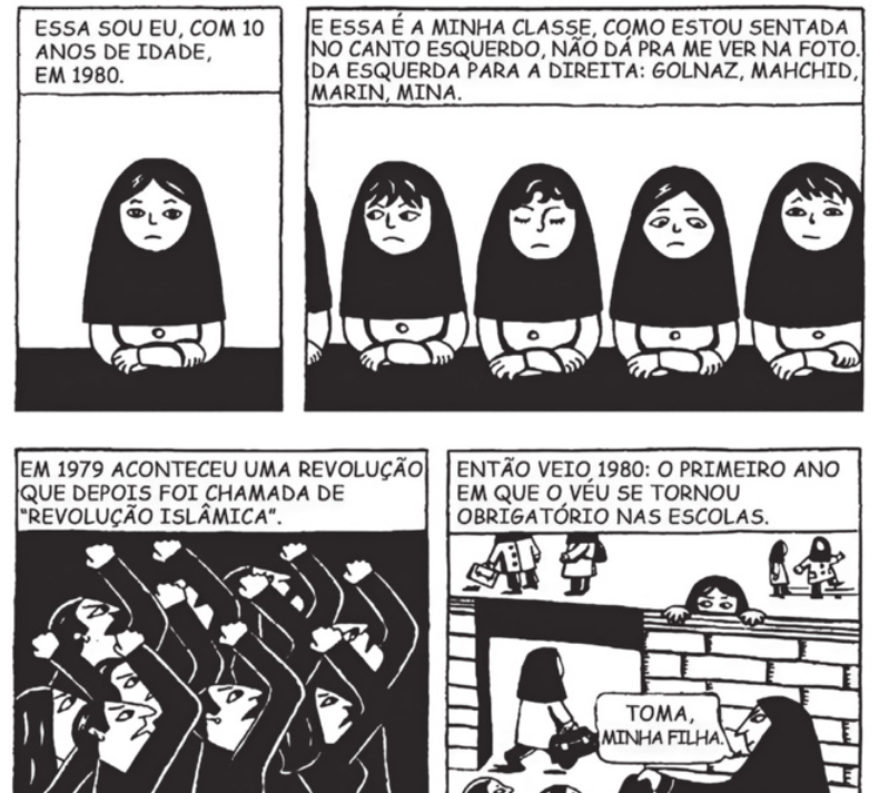 História em quadrinhos em quatro quadros. Q1: uma menina está sentada, com os braços apoiados em uma mesa e um véu cobrindo a cabeça e os ombros. Ela diz: 'Essa sou eu, com 10 anos de idade, em 1980'. Q2: ela continua: 'E essa é a minha classe, como estou sentada no canto esquerdo, não dá pra me ver na foto. Da esquerda para a direita: Golnaz, Mahchid, Marin, Mina'. Elas estão sentadas lado a lado, diante da mesma mesa, com véu na cabeça. Q3: um grupo de pessoas está com os punhos fechados e erguidos. Na parte superior do quadrinho, está escrito o seguinte: 'Em 1979 aconteceu uma revolução que depois foi chamada de 'Revolução Islâmica''. Q4: 'Então veio 1980: o primeiro ano em que o véu se tornou obrigatório nas escolas'. Na porta de uma escola para meninas, a mãe dá o véu para uma garota e diz: 'Toma, minha filha'.