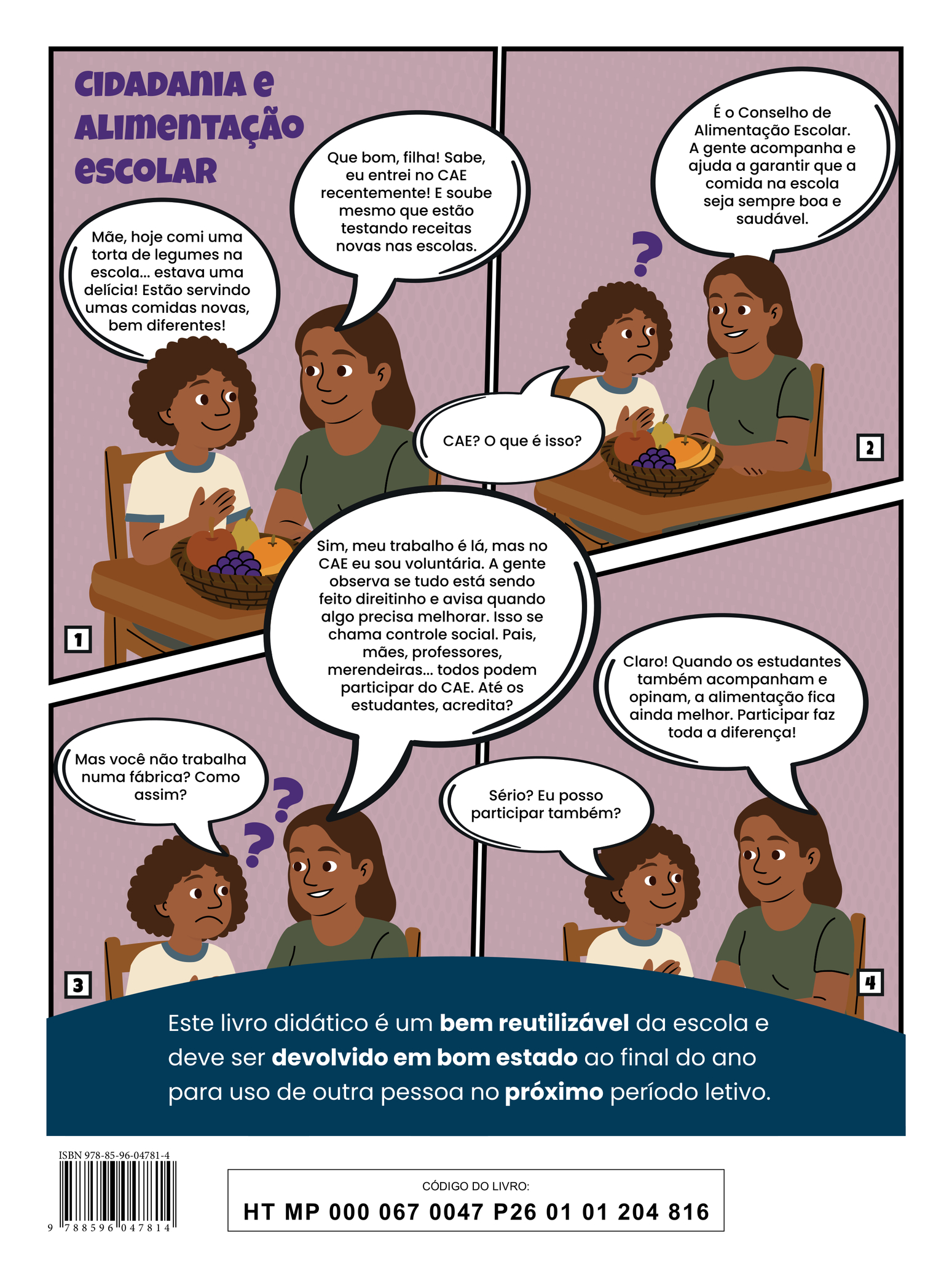 Quarta capa do livro. A ilustração apresenta a tirinha intitulada “Cidadania e alimentação escolar”, em quatro quadros. Quadro 1: Uma menina e sua mãe conversam sentadas à mesa, onde há um cesto de frutas ao centro. A menina usa uma camiseta branca com detalhes azuis na gola e nas mangas; a mãe veste uma camiseta verde. Sorrindo, a menina diz: “Mãe, hoje comi uma torta de legumes na escola... estava uma delícia! Estão servindo umas comidas novas, bem diferentes!” A mãe, também sorrindo, comenta: “Que bom, filha! Sabe, eu entrei no CAE recentemente! E soube mesmo que estão testando receitas novas nas escolas.” Quadro 2: Com expressão de dúvida, a menina pergunta: “CAE? O que é isso?” A mãe explica: “É o Conselho de Alimentação Escolar. A gente acompanha e ajuda a garantir que a comida na escola seja sempre boa e saudável.” Quadro 3: A menina, ainda mais confusa, pergunta: “Mas você não trabalha numa fábrica? Como assim?” A mãe esclarece: “Sim, meu trabalho é lá, mas no CAE eu sou voluntária. A gente observa se tudo está sendo feito direitinho e avisa quando algo precisa melhorar. Isso se chama controle social. Pais, mães, professores, merendeiras... todos podem participar do CAE. Até os estudantes, acredita?” Quadro 4: Animada, a menina diz: “Sério? Eu posso participar também?” A mãe responde: “Claro! Quando os estudantes também acompanham e opinam, a alimentação fica ainda melhor. Participar faz toda a diferença!” Na parte inferior, há a seguinte informação: “Este livro didático é um bem reutilizável da escola e deve ser devolvido em bom estado ao final do ano para uso de outra pessoa no próximo período letivo.” ISBN 978-85-96-04781-4; CÓDIGO DO LIVRO: HT MP 000 067 0047 P26 01 01 204 816.
