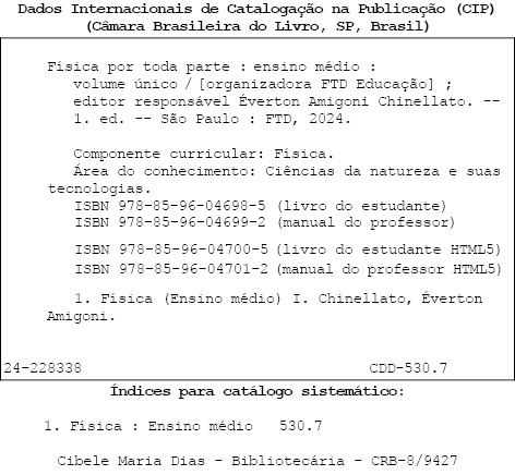 Ficha catalográfica com as seguintes informações: Dados internacionais de catalogação na publicação (CIP). (Câmera Brasileira do Livro, S P, Brasil). Física por toda parte: Ensino Médio: volume único / organizadora: FTD educação; editor responsável: Éverton Amigoni Chinellato. Primeira edição. São Paulo: F T D, 2024. Componente curricular: Física. Área de conhecimento: Ciências da natureza e suas tecnologias. I S B N 9 7 8 8 5 9 6 0 4 6 9 8 5 (livro do estudante). I S B N 9 7 8 8 5 9 6 0 4 6 9 9 2 (manual do professor). I S B N 9 7 8 8 5 9 6 0 4 7 0 0 5 (livro do estudante H T M L 5). I S B N 9 7 8 8 5 9 6 0 4 7 0 1 2 (manual do professor H T M L 5). 1. Biologia (Ensino Médio) 1. Chinellato, Éverton Amigoni. 24-228338. C D D – 530.7. Índices para catálogo sistemático: 1. Física: Ensino médio: 530.7. Cibele Maria Dias - Bibliotecária – C R B 8 barra 9427.