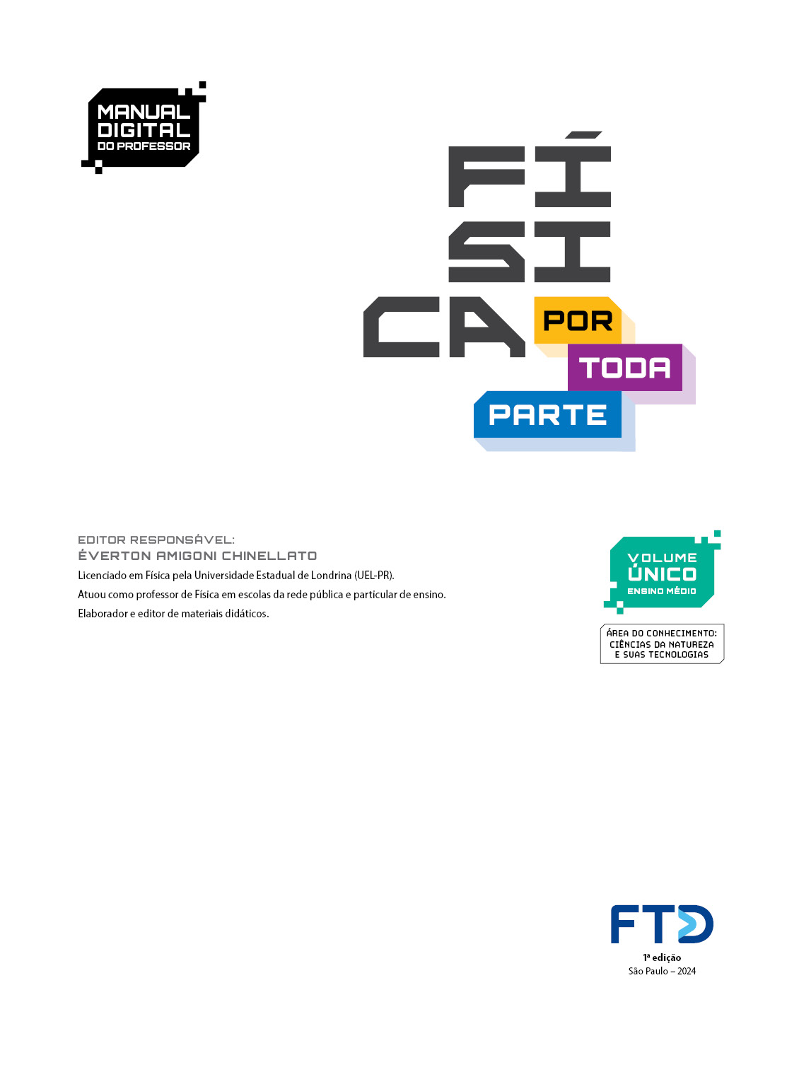 Folha de rosto com as seguintes informações textuais: Manual digital do professor. Física por toda parte. Volume único: Ensino Médio. Área do conhecimento: Ciências da Natureza e suas Tecnologias. Editor responsável: Éverton Amigoni Chinellato. Licenciado em Física pelo Universidade Estadual de Londrina (UEL – Paraná). Atuou como professor de Física em escolas da rede pública e particular de ensino. Elaborador e editor de materiais didáticos. No canto inferior direito está a logo da F T D.