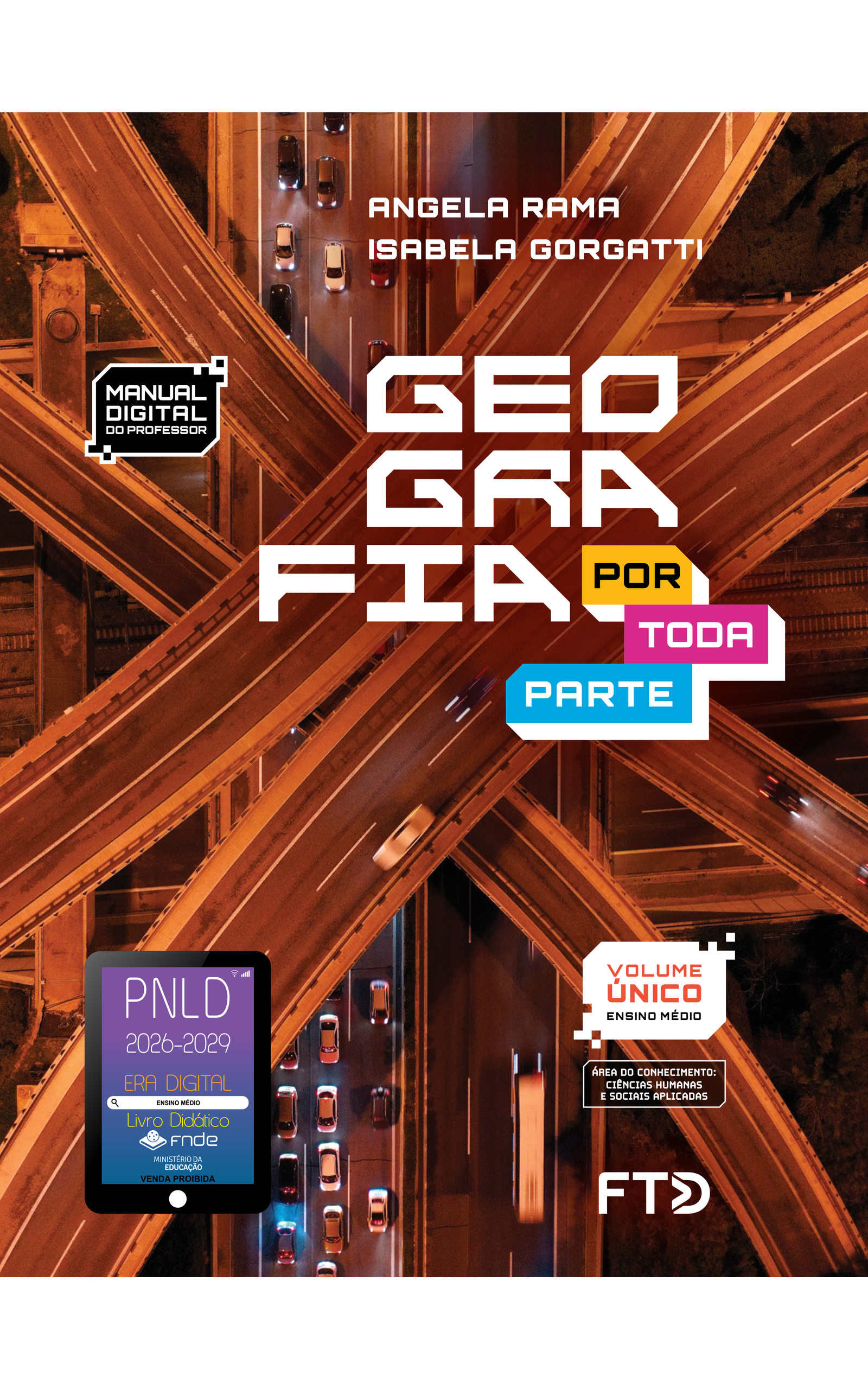 Capa do livro Geografia Por Toda Parte. Manual Digital do Professor. Área do conhecimento: Ciências Humanas e Sociais Aplicadas. Volume Único. Ensino Médio. Angela Rama e Isabela Gorgatti. A fotografia da capa mostra o cruzamento de viadutos em uma área urbana, visto de cima, à noite. Há um primeiro par de viadutos em cima, um segundo par de viadutos no meio, cruzando perpendicularmente, e um terceiro par de viadutos embaixo, no qual há carros trafegando. Abaixo do terceiro par de viadutos, vemos terrenos, muros e os trilhos de uma linha férrea. No canto inferior esquerdo, há o Selo PNLD 2026-2029, composto pela ilustração de um tablet com as seguintes informações: 'Era Digital. Ensino Médio. Livro Didático. FNDE. Ministério da Educação. Venda proibida'. Editora FTD.