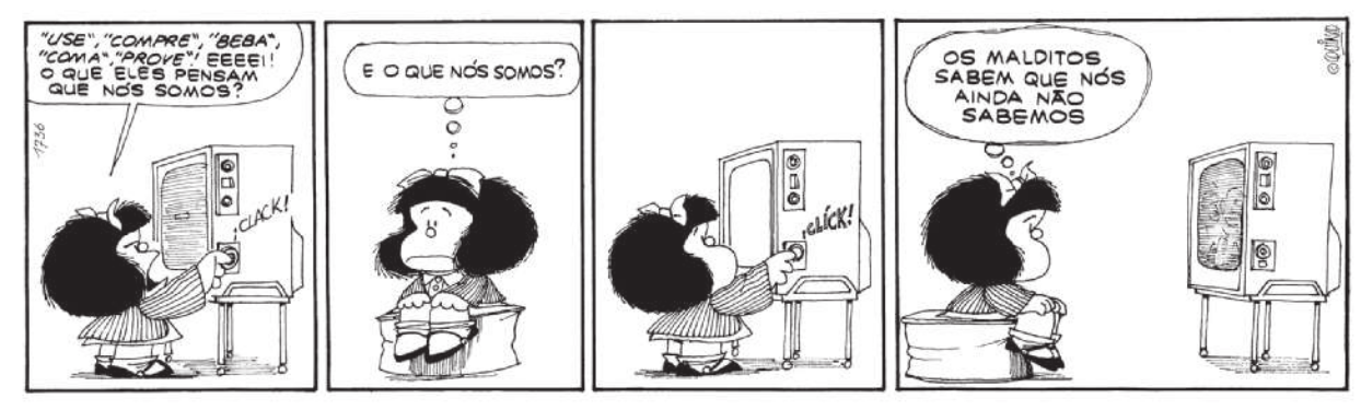 Tirinha da Mafalda em 4 quadros. Q1: Mafalda desliga a televisão e diz: ''Use', 'compre', 'beba', 'coma', 'prove'! Eeeei! O que eles pensam que nós somos?'. Q2: Ela se senta e pensa: 'O que nós somos?'. Q3: Mafalda religa a televisão. Q4: Enquanto assiste aos programas, ela pensa: 'Os malditos sabem que nós ainda não sabemos'.