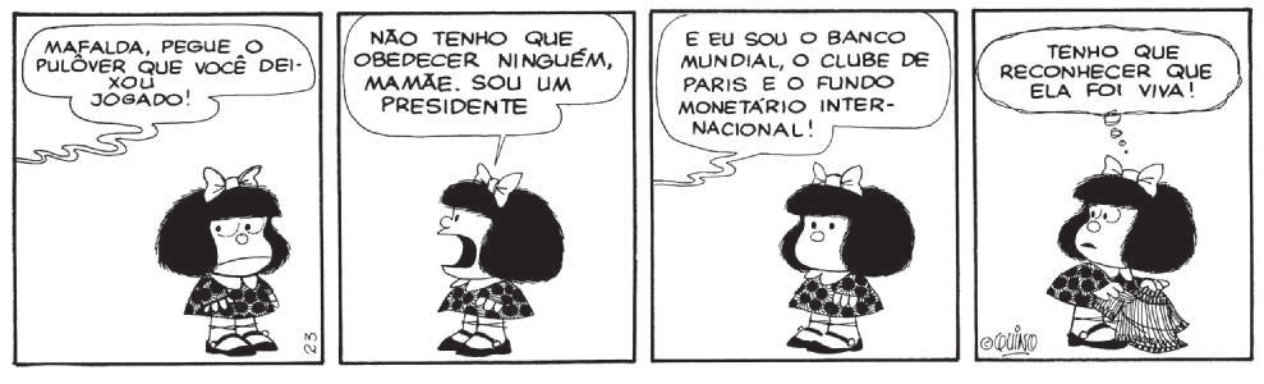 Charge de 'Mafalda' em quatro quadros. Q1: A mãe de Mafalda diz: 'Mafalda, pegue o pulôver que você deixou jogado!'. Q2: Mafalda responde 'Não tenho que obedecer ninguém, mamãe. Sou um presidente'. Q3: A mãe fala 'E eu sou o Banco Mundial, o Clube de Paris e o Fundo Monetário Internacional!'.  Q4: Mafalda pega o pulôver e diz 'Tenho que reconhecer que ela foi viva!'.