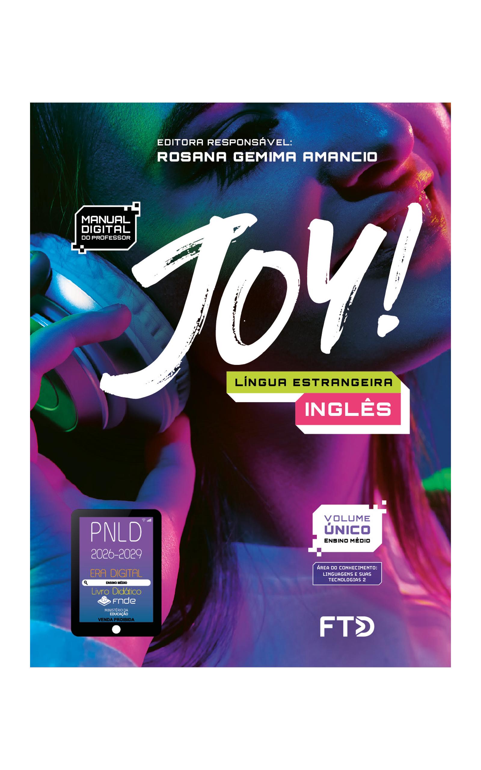 Capa do livro. Informações textuais: Joy. Língua estrangeira Inglês. Editora responsável: Rosana Gemima Amancio. Manual digital do professor. Volume único. Área do conhecimento: Linguagens e suas tecnologias 2. O fundo é composto por uma fotografia com foco no rosto de uma jovem sorrindo usando um fone de ouvido. Luzes coloridas em tons de rosa e verde estão refletidas na foto. No canto inferior esquerdo está o selo do P N L D 2026-2029 representado por um tablet com o texto: P N L D 2026-2029, Era Digital, Ensino Médio, Livro digital, F N D E, Ministério da Educação, Venda proibida. E à direita está o logotipo da F T D.