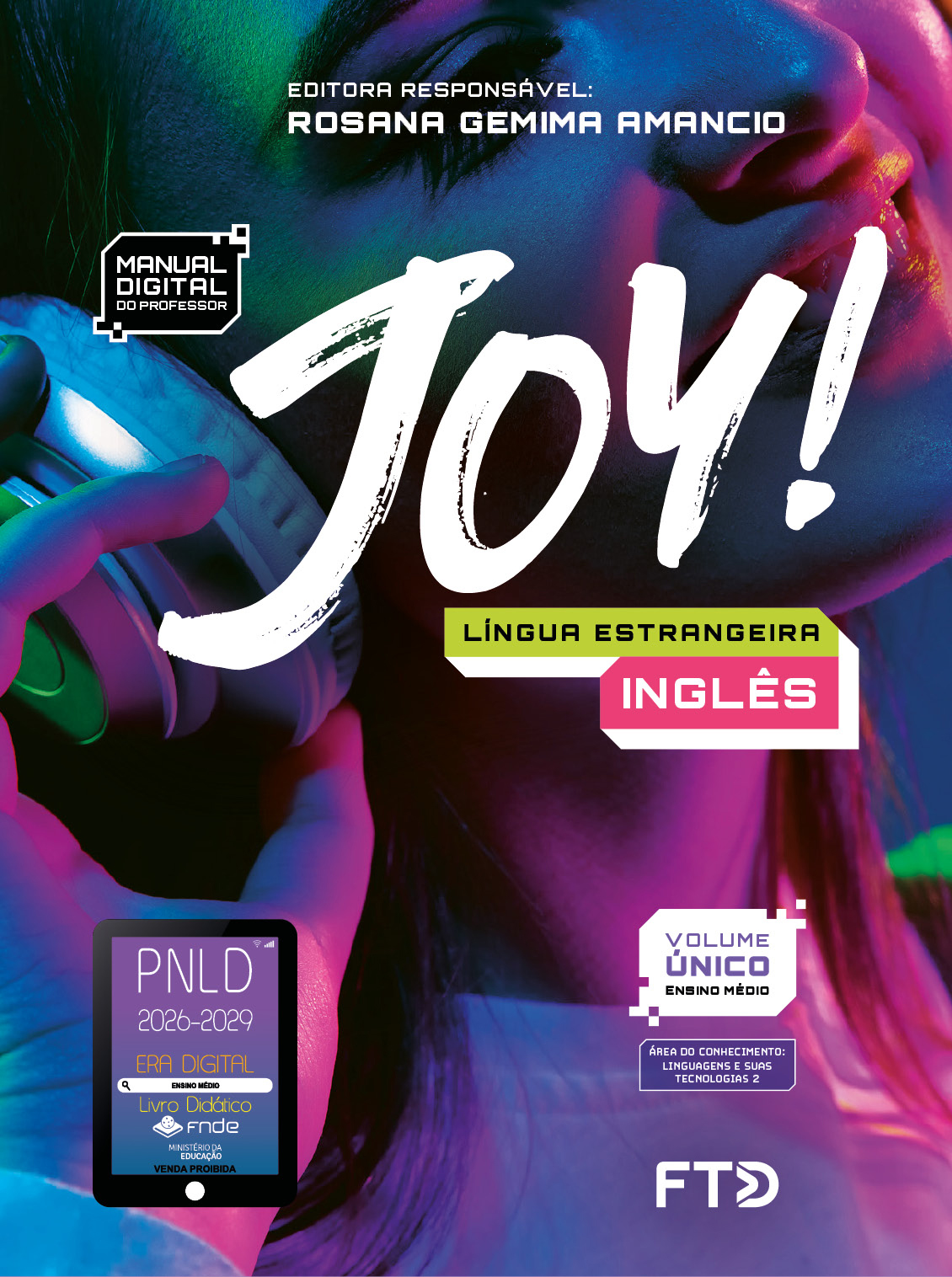 Capa do livro. Informações textuais: Joy. Língua estrangeira Inglês. Editora responsável: Rosana Gemima Amancio. Manual digital do professor. Volume único. Área do conhecimento: Linguagens e suas tecnologias 2. O fundo é composto por uma fotografia com foco no rosto de uma jovem sorrindo usando um fone de ouvido. Luzes coloridas em tons de rosa e verde estão refletidas na foto. No canto inferior esquerdo está o selo do P N L D 2026-2029 representado por um tablet com o texto: P N L D 2026-2029, Era Digital, Ensino Médio, Livro digital, F N D E, Ministério da Educação, Venda proibida. E à direita está o logotipo da F T D.