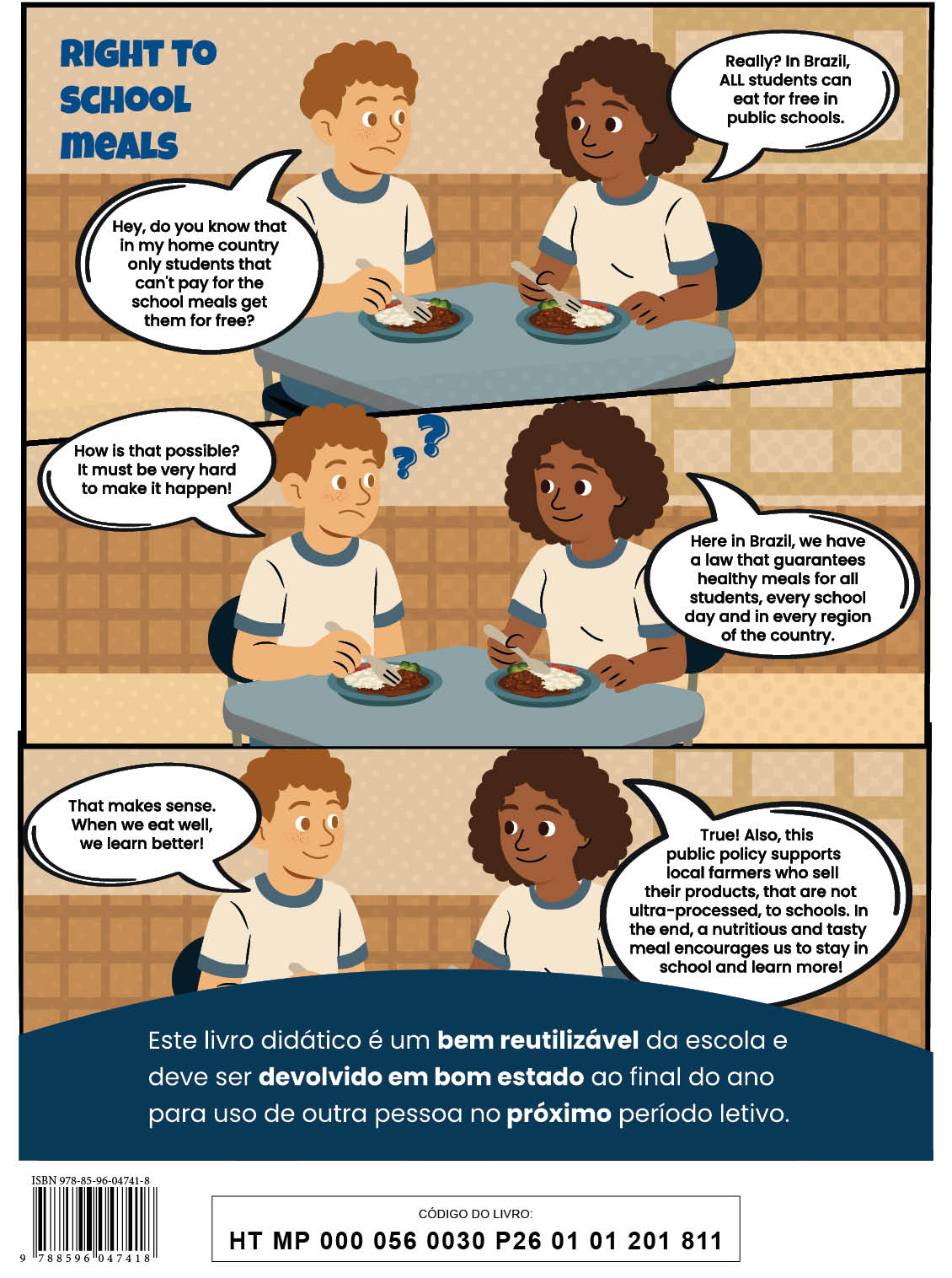 Quarta capa. Há uma história com três quadrinhos com o título: Right to School meals. Um menino e uma menina estão sentados diante de uma mesa, cada um com um prato com comida. Eles conversam em inglês. Q1. O menino está com expressão triste, sobrancelhas arqueadas e boca curvada. Ele diz: Hey, do you know that in my home country only students that can’t pay for the school meals get them for free? A menina responde: Really? In Brazil, ALL students can eat for free in public schools. Q2. Ao lado do menino há dois pontos de interrogação. E ele diz: How is that possible? It must be very hard to make ir happen! A menina diz: Here in Brazil, we have a law that guarantees healthy meals for all students, Every school day and in Every region of the country. Q3. O menino sorri e diz: That makes sense. When we eat well, we learn better! E a menina responde: True! Also, this public policy supports local farmers who sell their products, that are not ultra-processed, to schools. In the end, a nutritious and tasty meal encourages us to saty in school and learn more! Abaixo da história está o texto: Este livro didático é um bem reutilizável da escola e deve ser devolvido em bom estado ao final do ano para uso de outra pessoa no próximo período letivo. Na parte inferior está o código de barras: I S B N 9 7 8 8 5 9 6 0 4 7 4 1 8. Ao lado, o código do livro: H T M P 0 0 0 0 5 6 0 0 3 0 P 2 6 0 1 0 1 2 0 1 8 1 1.