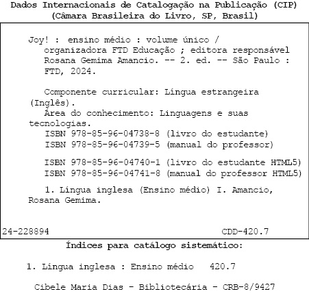 Ficha catalográfica com as seguintes informações: Dados internacionais de catalogação na publicação (CIP). (Câmera Brasileira do Livro, S P, Brasil). Joy! Ensino Médio: volume único / organizadora: FTD educação; editora responsável: Rosana Gemina Amancio. Segunda edição. São Paulo: F T D, 2024. Componente curricular: Língua estrangeira (Inglês). Área de conhecimento: Linguagens e suas tecnologias. I S B N 9 7 8 8 5 9 6 0 4 7 3 8 8 (livro do estudante). I S B N 9 7 8 8 5 9 6 0 4 7 3 9 5 (manual do professor). I S B N 9 7 8 8 5 9 6 0 4 7 4 0 1 (livro do estudante H T M L 5). I S B N 9 7 8 8 5 9 6 0 4 7 4 1 8 (manual do professor H T M L 5). 1. Língua inglesa (Ensino Médio) 1. Amancio, Rosana Gemima. 24-228894. C D D – 420.7. Índices para catálogo sistemático: 1. Língua inglesa: Ensino médio: 420.7. Cibele Maria Dias - Bibliotecária – C R B 8 barra 9427.