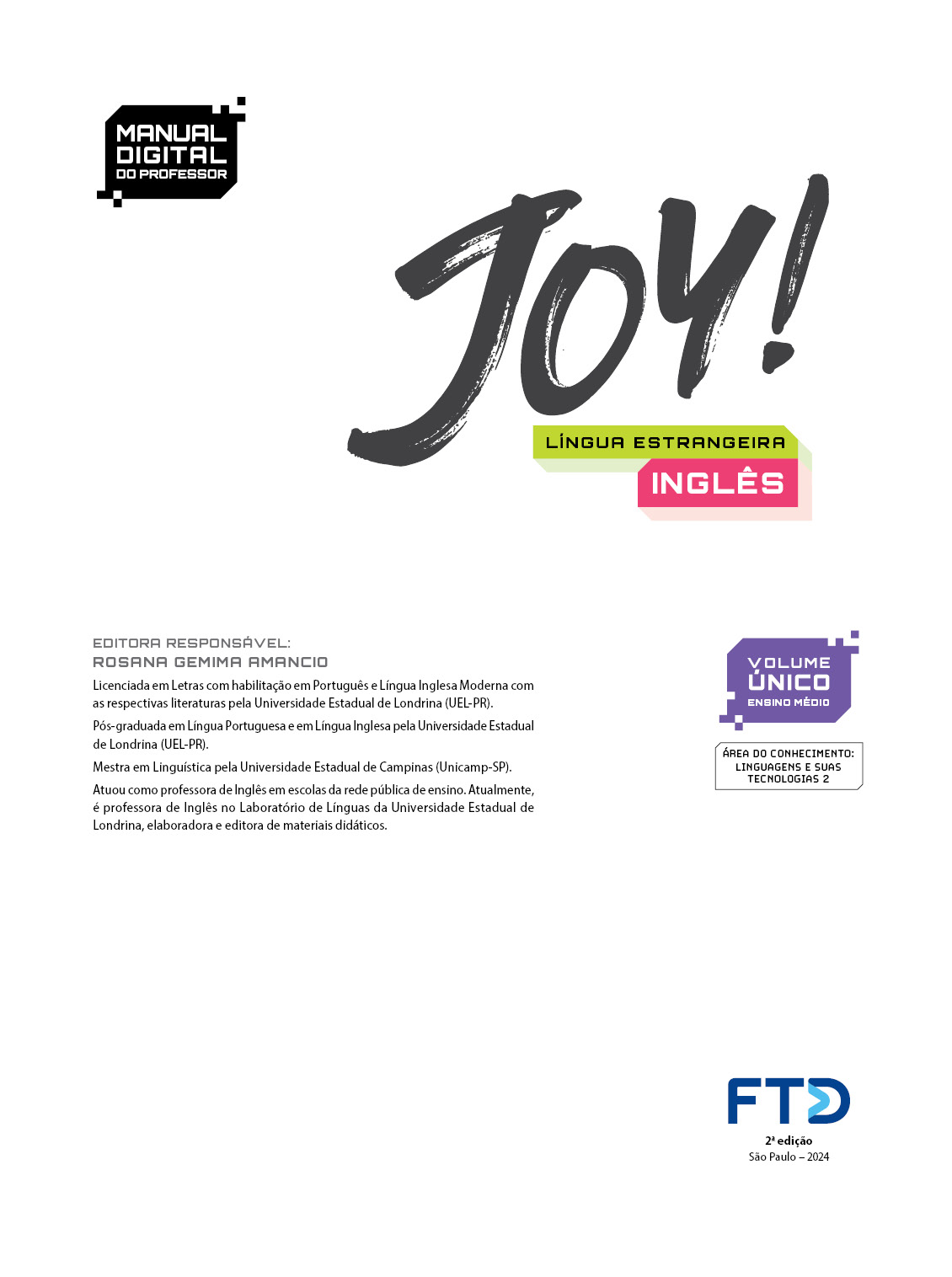 Folha de rosto com as seguintes informações textuais: Manual digital do estudante. Joy! Língua estrangeira inglês. Volume único. Área de conhecimento: Linguagens e suas tecnologias 2. Editora responsável: Rosana Gemima Amancio. Licenciada em Letras com habilitação em Português e língua Inglesa Moderna com as respectivas literaturas pela Universidade Estadual de Londrina (UEL – Paraná). Pós-graduada em Língua Portuguesa e em Língua Inglesa pela Universidade Estadual de Londrina (UEL – Paraná). Mestra em linguística pela Universidade Estadual de Campinas (Unicamp – São Paulo). Atuou como professora de Inglês no Laboratório de Línguas da Universidade Estadual de Londrina, elaboradora e editora de materiais didáticos. Na parte inferior está a logo da editora F T D. Segunda edição. São Paulo 2024.