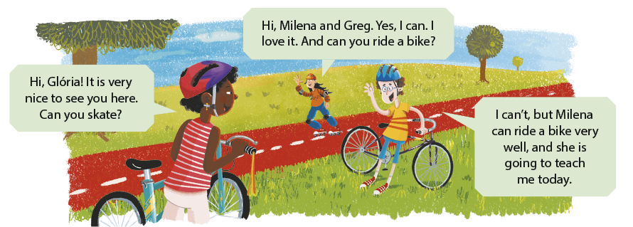 Ilustração de uma cena em um parque com três crianças conversando. À esquerda, há uma menina com uma bicicleta, usando capacete e camisa vermelha listrada. Ela diz em inglês: Hi, Glória! It is very nice to see you here. Can you skate? Ao fundo, sobre uma pista vermelha, está outra menina, usando capacete, cotoveleiras, joelheiras e com patins nos pés. Ela está dizendo em inglês: Hi, Milena and Greg. Yes, I can. I love it. And can you ride a bike? À direita, há um menino, próximo de uma bicicleta, usando capacete azul. Ele diz em inglês: I can't, but Milena can ride a bike very well, and she is going to teach me today. Ao fundo há várias árvores.
