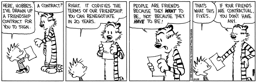 Tirinha com quatro quadrinhos, com Calvin, um garoto, e Hobbes, um tigre. Q1: Calvin, segurando um papel, diz em inglês para Hobbes: Here, Hobbes. I've drawn up a friendship contract for you to sign. Hobbes questiona em inglês: A contract? Q2: Hobbes pega o papel, lendo o mesmo, e Calvin diz em inglês: Right. It codifies the terms of our friendship. You can renegotiate in 20 years. Q3: Hobbes, de boca aberta, diz em inglês: People are friends because they want to be, not because they have to be! As palavras want e have estão destacadas. Q4: Calvin diz em inglês: That's what this fixes. Hobbes, entregando o papel para Calvin, diz em inglês: If your friends are contractual, you don't have any.