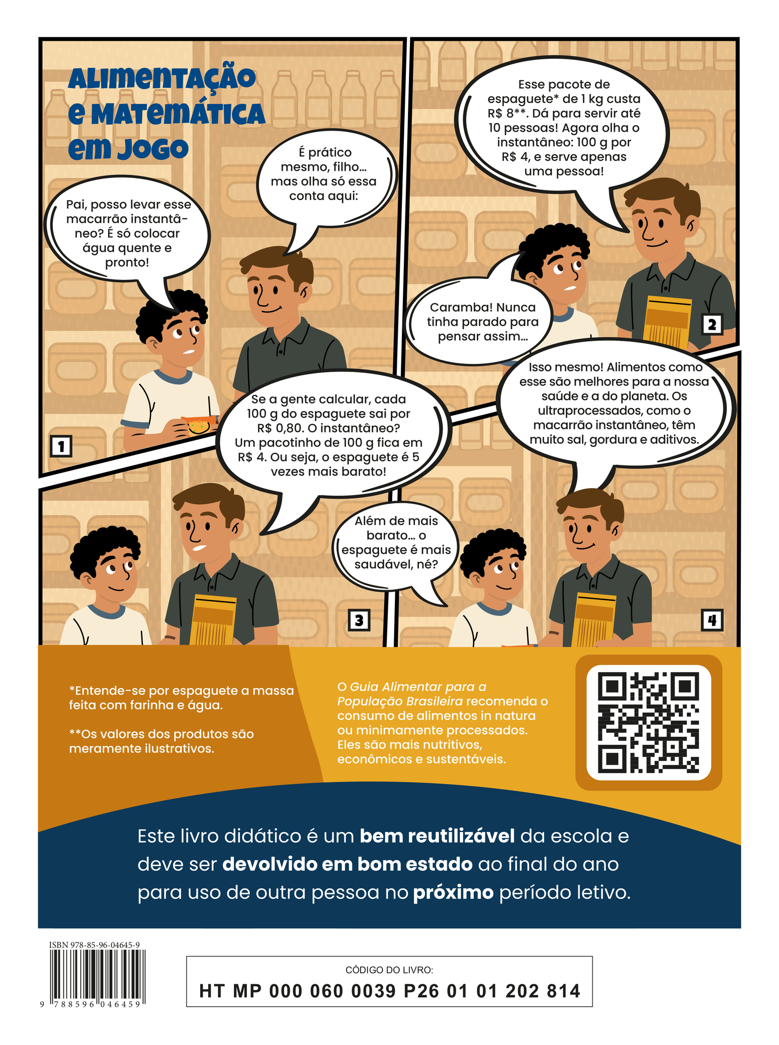 Quarta capa do livro. A ilustração apresenta a tirinha intitulada “Alimentação e Matemática em Jogo”, em quatro quadros. Quadro 1: Um menino e seu pai estão em um supermercado. O menino segura uma embalagem de macarrão instantâneo, olha para o pai com expressão de dúvida e pergunta: “Pai, posso levar esse macarrão instantâneo? É só colocar água quente e pronto!”. O pai, olhando para o filho e com uma das mãos em suas costas, responde: “É prático mesmo, filho… mas olha só essa conta aqui:” Quadro 2: O pai segura um pacote de macarrão e continua: “Esse pacote de espaguete de 1 kg custa R$ 7,59. Dá para servir até 10 pessoas! Agora olha o instantâneo: 85g por R$ 3,49… mal serve uma pessoa!” O filho, surpreso, responde: “Caramba! Nunca tinha parado para pensar assim…” (Notas: Os valores dos produtos são meramente ilustrativos. Entende-se por espaguete a massa feita com farinha e água.) Quadro 3: O pai complementa: “Se a gente calcular, o espaguete sai por R$ 0,00759 por grama. O instantâneo? R$ 0,04106 por grama. Ou seja, o espaguete é mais de 5 vezes mais barato!” Quadro 4: O menino conclui: “Além de mais barato… o espaguete é mais saudável, né?” O pai responde: “Isso mesmo! Alimentos como esse são melhores para a nossa saúde e a do planeta. Os ultraprocessados, como o macarrão instantâneo, têm muito sal, gordura e aditivos químicos.” Abaixo da tirinha, há o seguinte texto: “O Guia Alimentar para a População Brasileira recomenda o consumo de alimentos in natura ou minimamente processados. Eles são mais nutritivos, econômicos e sustentáveis.” Na parte inferior, há a seguinte informação: Este livro didático é um bem reutilizável da escola e deve ser devolvido em bom estado ao final do ano para uso de outra pessoa no próximo período letivo.” ISBN 978-85-96-04645-9; CÓDIGO DO LIVRO: HT MP 000 060 0039 P26 01 01 202 814.