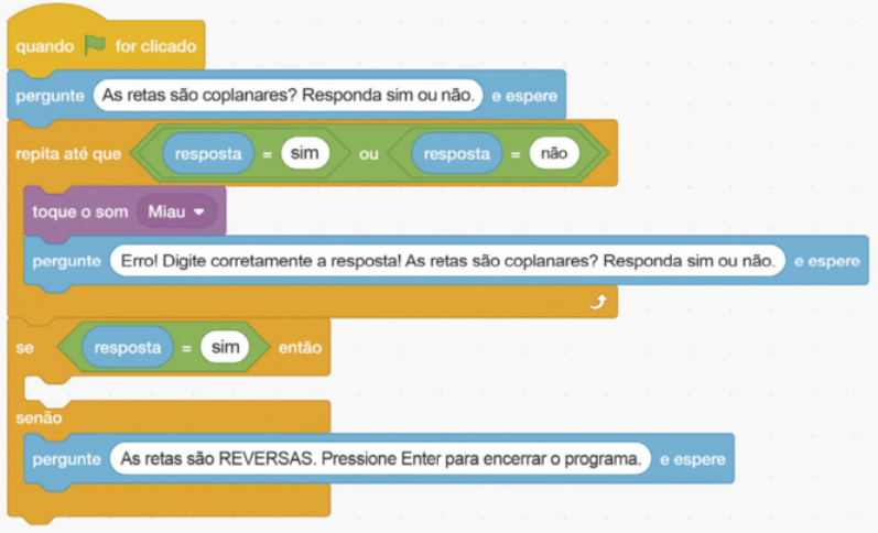 Imagem da seguinte sequência de comandos do scratch: Comando amarelo: Quando bandeira for clicado. Comandos azul-claro: Pergunte As retas são coplanares? Responda sim ou não. E espere. O trecho As retas são coplanares? Responda sim ou não está em uma caixa de texto. Inseridos no comando laranja-escuro: Repita até que: Comando verde: resposta igual a sim ou resposta igual a não. A palavra 'resposta'está em uma caixa azul-clara. Comando lilás: toque o som miau. Comando azul-claro: Pergunte Erro! Digite corretamente a resposta! As retas são coplanares? Responda sim ou não. E espere. O trecho Erro! Digite corretamente a resposta! As retas são coplanares? está em uma caixa de texto. Se: Comando verde: resposta igual a sim. A palavra 'resposta'está em uma caixa azul-clara. Então, senão: Comando azul-claro: Pergunte As retas são reversas. Pressione Enter para encerrar o programa. E espere. O trecho As retas são reversas. Pressione Enter para encerrar o programa está em uma caixa de texto.